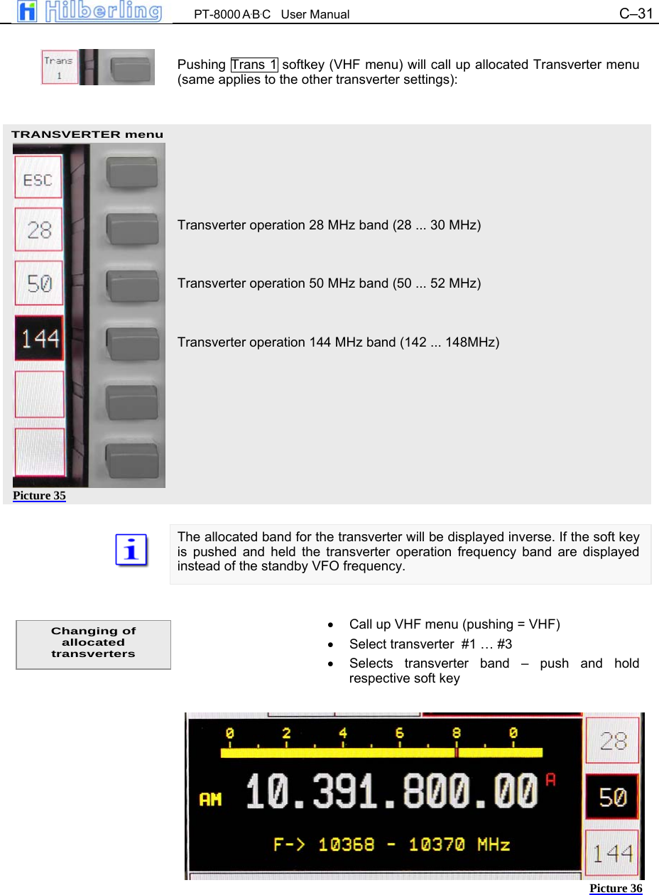  PT-8000 A&middot;B&middot;C   User Manual C&ndash;31   TRANSVERTER menu Picture 35  Pushing Trans 1 softkey (VHF menu) will call up allocated Transverter menu (same applies to the other transverter settings):        Transverter operation 28 MHz band (28 ... 30 MHz)   Transverter operation 50 MHz band (50 ... 52 MHz)   Transverter operation 144 MHz band (142 ... 148MHz)          The allocated band for the transverter will be displayed inverse. If the soft key is pushed and held the transverter operation frequency band are displayed instead of the standby VFO frequency.   &bull;  Call up VHF menu (pushing = VHF) &bull;  Select transverter  #1 &hellip; #3 &bull;  Selects transverter band &ndash; push and hold respective soft key              Changing of allocated transverters Picture 36 