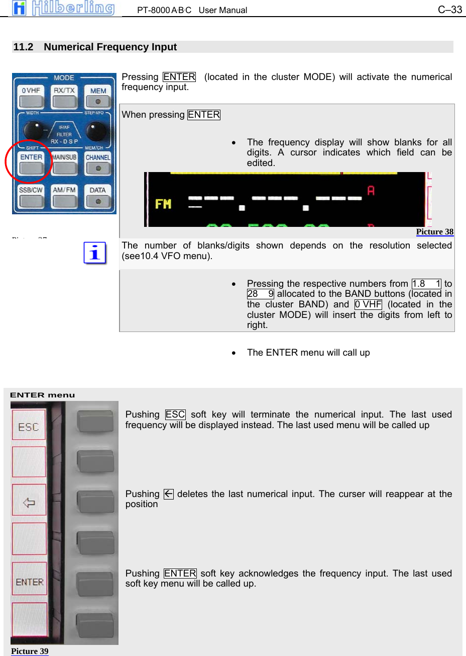 PT-8000 A&middot;B&middot;C   User Manual C&ndash;33   ENTER menu  11.2  Numerical Frequency Input  Pressing ENTER  (located in the cluster MODE) will activate the numerical frequency input.  When pressing ENTER  &bull;  The frequency display will show blanks for all digits. A cursor indicates which field can be edited.      The number of blanks/digits shown depends on the resolution selected (see10.4 VFO menu).  &bull;  Pressing the respective numbers from 1.8    1 to 28    9 allocated to the BAND buttons (located in the cluster BAND) and 0 VHF (located in the cluster MODE) will insert the digits from left to right.  &bull;  The ENTER menu will call up     Pushing ESC soft key will terminate the numerical input. The last used frequency will be displayed instead. The last used menu will be called up     Pushing   deletes the last numerical input. The curser will reappear at the position     Pushing ENTER soft key acknowledges the frequency input. The last used soft key menu will be called up.       Pi t 37Picture 38 Picture 39 