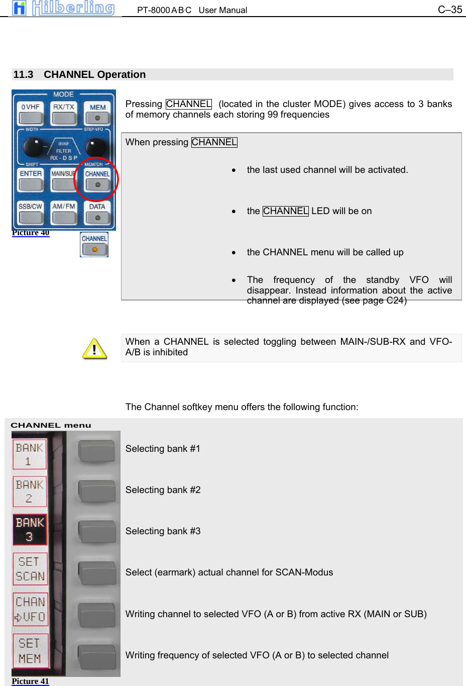  PT-8000 A&middot;B&middot;C   User Manual C&ndash;35   CHANNEL menu    11.3 CHANNEL Operation  Pressing CHANNEL  (located in the cluster MODE) gives access to 3 banks of memory channels each storing 99 frequencies  When pressing CHANNEL   &bull;  the last used channel will be activated.   &bull;  the CHANNEL LED will be on   &bull;  the CHANNEL menu will be called up  &bull; The frequency of the standby VFO will disappear. Instead information about the active channel are displayed (see page C24)   When a CHANNEL is selected toggling between MAIN-/SUB-RX and VFO-A/B is inhibited    The Channel softkey menu offers the following function:   Selecting bank #1   Selecting bank #2   Selecting bank #3   Select (earmark) actual channel for SCAN-Modus   Writing channel to selected VFO (A or B) from active RX (MAIN or SUB)   Writing frequency of selected VFO (A or B) to selected channel Picture 40 Picture 41 