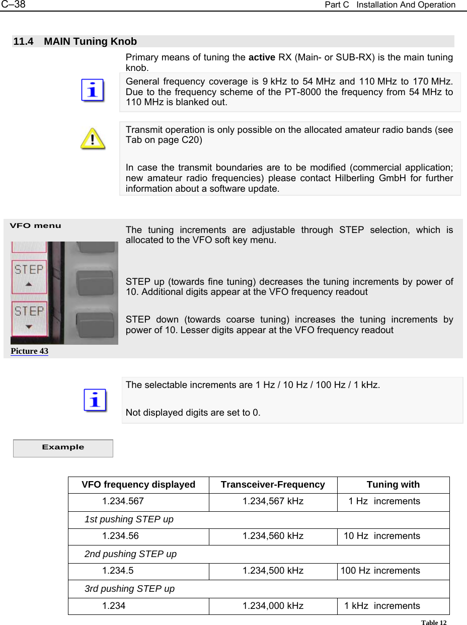 C&ndash;38  Part C   Installation And Operation VFO menu  11.4 MAIN Tuning Knob Primary means of tuning the active RX (Main- or SUB-RX) is the main tuning knob. General frequency coverage is 9 kHz to 54 MHz and 110 MHz to 170 MHz. Due to the frequency scheme of the PT-8000 the frequency from 54 MHz to 110 MHz is blanked out.  Transmit operation is only possible on the allocated amateur radio bands (see Tab on page C20)  In case the transmit boundaries are to be modified (commercial application; new amateur radio frequencies) please contact Hilberling GmbH for further information about a software update.   The tuning increments are adjustable through STEP selection, which is allocated to the VFO soft key menu.   STEP up (towards fine tuning) decreases the tuning increments by power of 10. Additional digits appear at the VFO frequency readout  STEP down (towards coarse tuning) increases the tuning increments by power of 10. Lesser digits appear at the VFO frequency readout    The selectable increments are 1 Hz / 10 Hz / 100 Hz / 1 kHz.  Not displayed digits are set to 0.     VFO frequency displayed  Transceiver-Frequency  Tuning with   1.234.567  1.234,567 kHz    1 Hz  increments      1st pushing STEP up   1.234.56  1.234,560 kHz   10 Hz  increments      2nd pushing STEP up   1.234.5  1.234,500 kHz  100 Hz increments      3rd pushing STEP up   1.234  1.234,000 kHz   1 kHz  increments   Table 12    Example Picture 43 