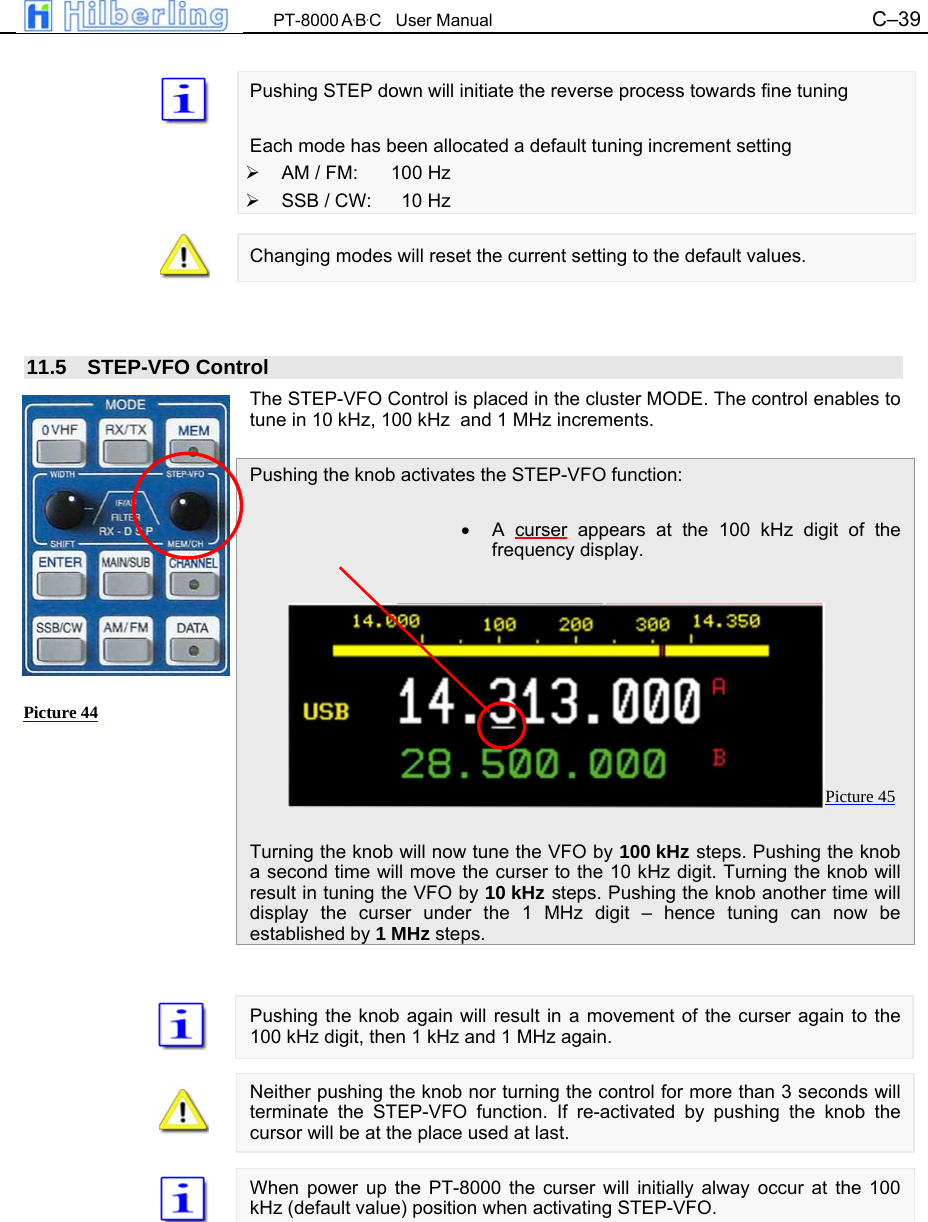  PT-8000 A&middot;B&middot;C   User Manual C&ndash;39    Pushing STEP down will initiate the reverse process towards fine tuning  Each mode has been allocated a default tuning increment setting   AM / FM:  100 Hz   SSB / CW:    10 Hz  Changing modes will reset the current setting to the default values.    11.5 STEP-VFO Control The STEP-VFO Control is placed in the cluster MODE. The control enables to tune in 10 kHz, 100 kHz  and 1 MHz increments.  Pushing the knob activates the STEP-VFO function:  &bull; A curser appears at the 100 kHz digit of the frequency display.           Turning the knob will now tune the VFO by 100 kHz steps. Pushing the knob a second time will move the curser to the 10 kHz digit. Turning the knob will result in tuning the VFO by 10 kHz steps. Pushing the knob another time will display the curser under the 1 MHz digit &ndash; hence tuning can now be established by 1 MHz steps.   Pushing the knob again will result in a movement of the curser again to the 100 kHz digit, then 1 kHz and 1 MHz again.  Neither pushing the knob nor turning the control for more than 3 seconds will terminate the STEP-VFO function. If re-activated by pushing the knob the cursor will be at the place used at last.  When power up the PT-8000 the curser will initially alway occur at the 100 kHz (default value) position when activating STEP-VFO.     Picture 44 Picture 45 