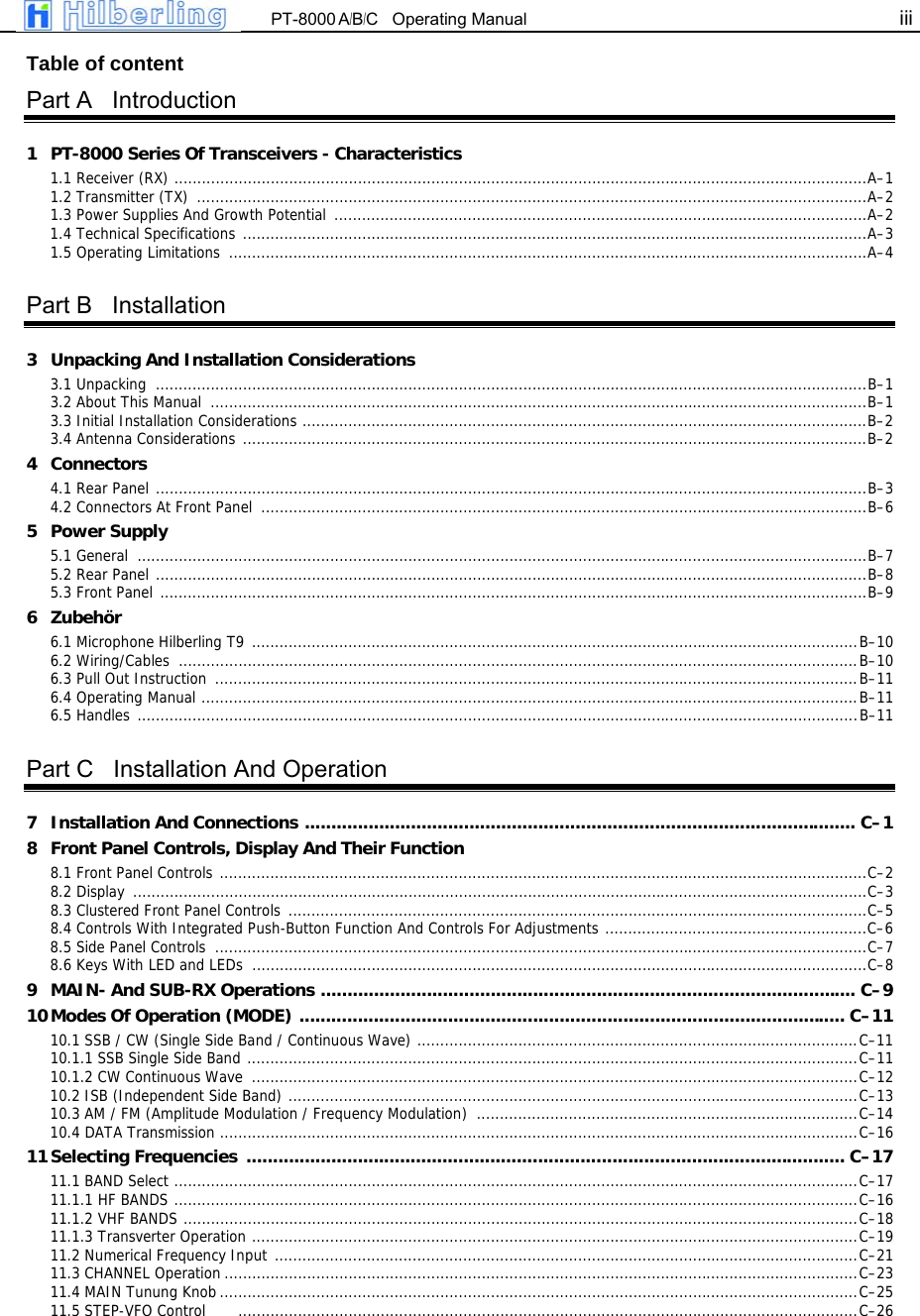  PT-8000 A/B/C   Operating Manual iii   Table of content Part A   Introduction 1  PT-8000 Series Of Transceivers - Characteristics 1.1 Receiver (RX) .......................................................................................................................................................A&ndash;1 1.2 Transmitter (TX)  ..................................................................................................................................................A&ndash;2 1.3 Power Supplies And Growth Potential  ....................................................................................................................A&ndash;2 1.4 Technical Specifications ........................................................................................................................................A&ndash;3 1.5 Operating Limitations  ...........................................................................................................................................A&ndash;4  Part B   Installation 3 Unpacking And Installation Considerations 3.1 Unpacking  ...........................................................................................................................................................B&ndash;1 3.2 About This Manual  ...............................................................................................................................................B&ndash;1 3.3 Initial Installation Considerations ...........................................................................................................................B&ndash;2 3.4 Antenna Considerations ........................................................................................................................................B&ndash;2 4 Connectors 4.1 Rear Panel ...........................................................................................................................................................B&ndash;3 4.2 Connectors At Front Panel  ....................................................................................................................................B&ndash;6 5 Power Supply 5.1 General  ...............................................................................................................................................................B&ndash;7 5.2 Rear Panel ...........................................................................................................................................................B&ndash;8 5.3 Front Panel ..........................................................................................................................................................B&ndash;9 6 Zubeh&ouml;r 6.1 Microphone Hilberling T9 ....................................................................................................................................B&ndash;10 6.2 Wiring/Cables  ....................................................................................................................................................B&ndash;10 6.3 Pull Out Instruction  ............................................................................................................................................B&ndash;11 6.4 Operating Manual ...............................................................................................................................................B&ndash;11 6.5 Handles .............................................................................................................................................................B&ndash;11  Part C   Installation And Operation 7  Installation And Connections ........................................................................................................ C&ndash;1 8  Front Panel Controls, Display And Their Function 8.1 Front Panel Controls .............................................................................................................................................C&ndash;2 8.2 Display  ................................................................................................................................................................C&ndash;3 8.3 Clustered Front Panel Controls  ..............................................................................................................................C&ndash;5 8.4 Controls With Integrated Push-Button Function And Controls For Adjustments .........................................................C&ndash;6 8.5 Side Panel Controls  ..............................................................................................................................................C&ndash;7 8.6 Keys With LED and LEDs  ......................................................................................................................................C&ndash;8 9  MAIN- And SUB-RX Operations ..................................................................................................... C&ndash;9 10 Modes Of Operation (MODE) ....................................................................................................... C&ndash;11 10.1 SSB / CW (Single Side Band / Continuous Wave) ................................................................................................C&ndash;11 10.1.1 SSB Single Side Band .....................................................................................................................................C&ndash;11 10.1.2 CW Continuous Wave  ....................................................................................................................................C&ndash;12 10.2 ISB (Independent Side Band) ............................................................................................................................C&ndash;13 10.3 AM / FM (Amplitude Modulation / Frequency Modulation) ...................................................................................C&ndash;14 10.4 DATA Transmission ...........................................................................................................................................C&ndash;16 11 Selecting  Frequencies  ................................................................................................................. C&ndash;17 11.1 BAND Select .....................................................................................................................................................C&ndash;17 11.1.1 HF BANDS .....................................................................................................................................................C&ndash;16 11.1.2 VHF BANDS ...................................................................................................................................................C&ndash;18 11.1.3 Transverter Operation ....................................................................................................................................C&ndash;19 11.2 Numerical Frequency Input ...............................................................................................................................C&ndash;21 11.3 CHANNEL Operation ..........................................................................................................................................C&ndash;23 11.4 MAIN Tunung Knob ...........................................................................................................................................C&ndash;25 11.5 STEP-VFO Control       .......................................................................................................................................C&ndash;26 