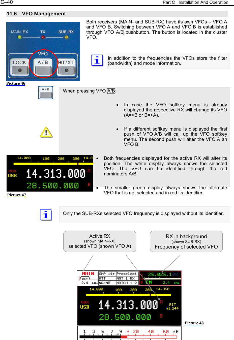 C&ndash;40  Part C   Installation And Operation 11.6 VFO Management Both receivers (MAIN- and SUB-RX) have its own VFOs &ndash; VFO A and VFO B. Switching between VFO A and VFO B is established through VFO A/B pushbutton. The button is located in the cluster VFO.    In addition to the frequencies the VFOs store the filter (bandwidth) and mode information.    When pressing VFO A/B:  &bull;  In case the VFO softkey menu is already displayed the respective RX will change its VFO (A=>B or B=>A).  &bull;  If a different softkey menu is displayed the first push of VFO A/B will call up the VFO softkey menu. The second push will alter the VFO A an VFO B.  &bull;  Both frequencies displayed for the active RX will alter its position. The white display always shows the selected VFO. The VFO can be identified through the red nominators A/B.  &bull;  The smaller green display always shows the alternate VFO that is not selected and in red its identifier.   Only the SUB-RXs selected VFO frequency is displayed without its identifier.                  Active RX  (shown MAIN-RX) selected VFO (shown VFO A) RX in background (shown SUB-RX) Frequency of selected VFO Picture 46 Picture 48 Picture 47 
