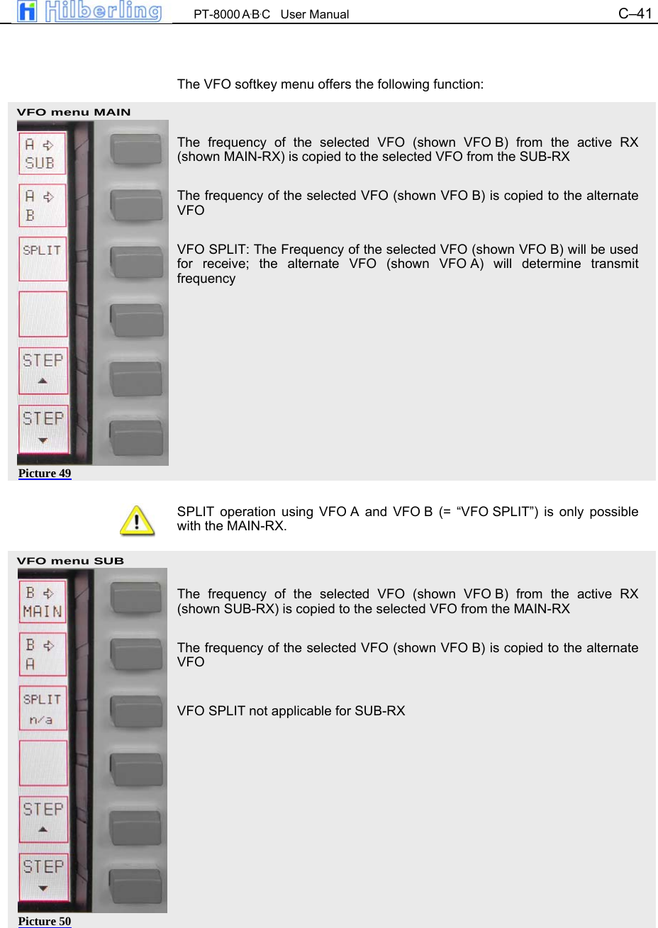  PT-8000 A&middot;B&middot;C   User Manual C&ndash;41   VFO menu MAIN VFO menu SUB   The VFO softkey menu offers the following function:   The frequency of the selected VFO (shown VFO B) from the active RX (shown MAIN-RX) is copied to the selected VFO from the SUB-RX  The frequency of the selected VFO (shown VFO B) is copied to the alternate VFO  VFO SPLIT: The Frequency of the selected VFO (shown VFO B) will be used for receive; the alternate VFO (shown VFO A) will determine transmit frequency            SPLIT operation using VFO A and VFO B (= &ldquo;VFO SPLIT&rdquo;) is only possible with the MAIN-RX.    The frequency of the selected VFO (shown VFO B) from the active RX (shown SUB-RX) is copied to the selected VFO from the MAIN-RX  The frequency of the selected VFO (shown VFO B) is copied to the alternate VFO  VFO SPLIT not applicable for SUB-RX            Picture 49 Picture 50 