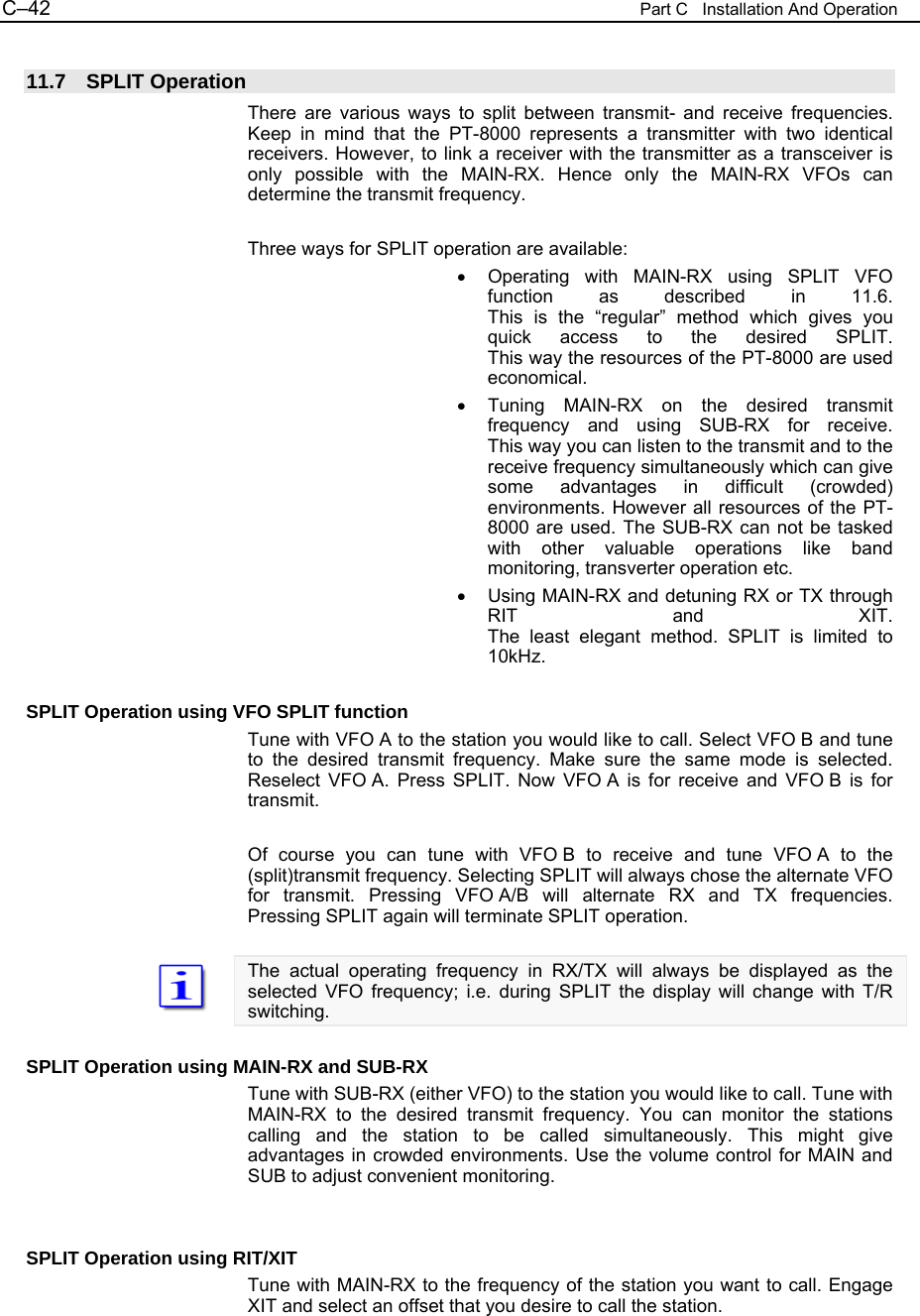 C&ndash;42  Part C   Installation And Operation  11.7 SPLIT Operation There are various ways to split between transmit- and receive frequencies. Keep in mind that the PT-8000 represents a transmitter with two identical receivers. However, to link a receiver with the transmitter as a transceiver is only possible with the MAIN-RX. Hence only the MAIN-RX VFOs can determine the transmit frequency.  Three ways for SPLIT operation are available: &bull;  Operating with MAIN-RX using SPLIT VFO function as described in 11.6. This is the &ldquo;regular&rdquo; method which gives you quick access to the desired SPLIT. This way the resources of the PT-8000 are used economical. &bull;  Tuning MAIN-RX on the desired transmit frequency and using SUB-RX for receive. This way you can listen to the transmit and to the receive frequency simultaneously which can give some advantages in difficult (crowded) environments. However all resources of the PT-8000 are used. The SUB-RX can not be tasked with other valuable operations like band monitoring, transverter operation etc. &bull;  Using MAIN-RX and detuning RX or TX through RIT and XIT. The least elegant method. SPLIT is limited to 10kHz.  SPLIT Operation using VFO SPLIT function Tune with VFO A to the station you would like to call. Select VFO B and tune to the desired transmit frequency. Make sure the same mode is selected. Reselect VFO A. Press SPLIT. Now VFO A is for receive and VFO B is for transmit.  Of course you can tune with VFO B to receive and tune VFO A to the (split)transmit frequency. Selecting SPLIT will always chose the alternate VFO for transmit. Pressing VFO A/B will alternate RX and TX frequencies. Pressing SPLIT again will terminate SPLIT operation.  The actual operating frequency in RX/TX will always be displayed as the selected VFO frequency; i.e. during SPLIT the display will change with T/R switching.  SPLIT Operation using MAIN-RX and SUB-RX Tune with SUB-RX (either VFO) to the station you would like to call. Tune with MAIN-RX to the desired transmit frequency. You can monitor the stations calling and the station to be called simultaneously. This might give advantages in crowded environments. Use the volume control for MAIN and SUB to adjust convenient monitoring.   SPLIT Operation using RIT/XIT Tune with MAIN-RX to the frequency of the station you want to call. Engage XIT and select an offset that you desire to call the station. 