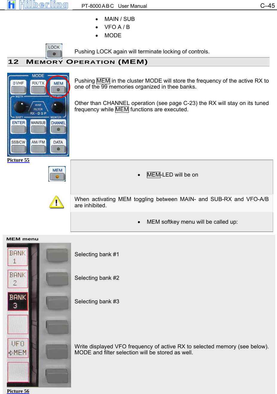  PT-8000 A&middot;B&middot;C   User Manual C&ndash;45   MEM menu &bull;  MAIN / SUB &bull;  VFO A / B &bull; MODE  Pushing LOCK again will terminate locking of controls. 12 MEMORY OPERATION (MEM)  Pushing MEM in the cluster MODE will store the frequency of the active RX to one of the 99 memories organized in thee banks.  Other than CHANNEL operation (see page C-23) the RX will stay on its tuned frequency while MEM functions are executed.        &bull;  MEM-LED will be on   When activating MEM toggling between MAIN- and SUB-RX and VFO-A/B are inhibited.  &bull;  MEM softkey menu will be called up:    Selecting bank #1   Selecting bank #2   Selecting bank #3      Write displayed VFO frequency of active RX to selected memory (see below). MODE and filter selection will be stored as well.      Picture 55 Picture 56 