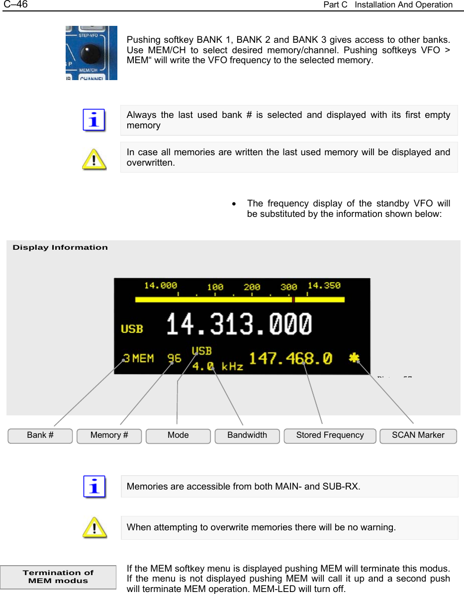 C&ndash;46  Part C   Installation And Operation Display Information  Pushing softkey BANK 1, BANK 2 and BANK 3 gives access to other banks. Use MEM/CH to select desired memory/channel. Pushing softkeys VFO > MEM&ldquo; will write the VFO frequency to the selected memory.    Always the last used bank # is selected and displayed with its first empty memory  In case all memories are written the last used memory will be displayed and overwritten.   &bull;  The frequency display of the standby VFO will be substituted by the information shown below:                    Memories are accessible from both MAIN- and SUB-RX.   When attempting to overwrite memories there will be no warning.   If the MEM softkey menu is displayed pushing MEM will terminate this modus. If the menu is not displayed pushing MEM will call it up and a second push will terminate MEM operation. MEM-LED will turn off.   Bank #  Memory #  Mode  Bandwidth  Stored Frequency SCAN Marker Pi t 57Termination of  MEM modus 