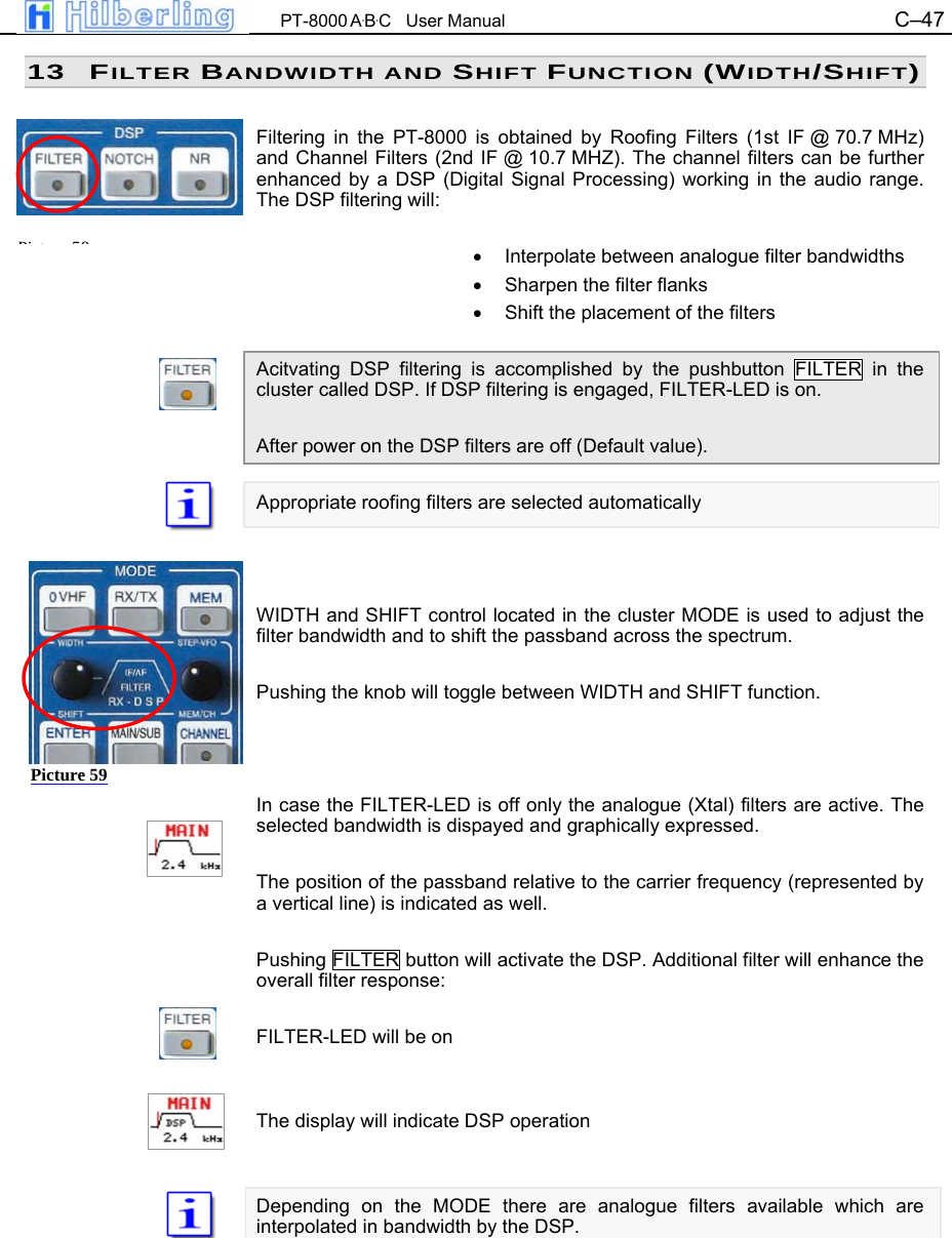  PT-8000 A&middot;B&middot;C   User Manual C&ndash;47   13 FILTER BANDWIDTH AND SHIFT FUNCTION (WIDTH/SHIFT)  Filtering in the PT-8000 is obtained by Roofing Filters (1st IF @ 70.7 MHz) and Channel Filters (2nd IF @ 10.7 MHZ). The channel filters can be further enhanced by a DSP (Digital Signal Processing) working in the audio range. The DSP filtering will:  &bull;  Interpolate between analogue filter bandwidths &bull;  Sharpen the filter flanks &bull;  Shift the placement of the filters  Acitvating DSP filtering is accomplished by the pushbutton FILTER in the cluster called DSP. If DSP filtering is engaged, FILTER-LED is on.  After power on the DSP filters are off (Default value).  Appropriate roofing filters are selected automatically    WIDTH and SHIFT control located in the cluster MODE is used to adjust the filter bandwidth and to shift the passband across the spectrum.  Pushing the knob will toggle between WIDTH and SHIFT function.    In case the FILTER-LED is off only the analogue (Xtal) filters are active. The selected bandwidth is dispayed and graphically expressed.  The position of the passband relative to the carrier frequency (represented by a vertical line) is indicated as well.  Pushing FILTER button will activate the DSP. Additional filter will enhance the overall filter response:  FILTER-LED will be on   The display will indicate DSP operation   Depending on the MODE there are analogue filters available which are interpolated in bandwidth by the DSP.     Pi t 58Picture 59 