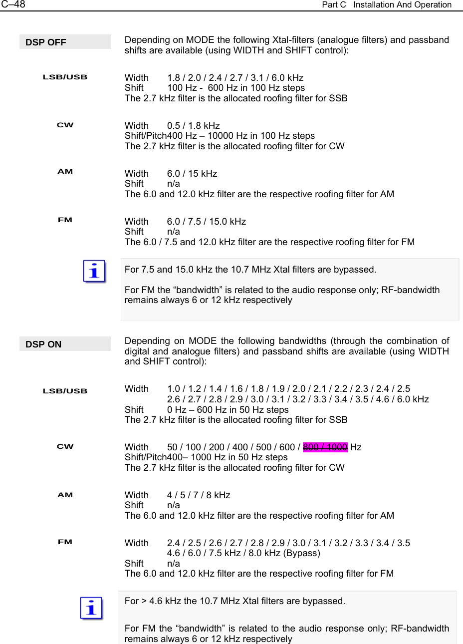 C&ndash;48  Part C   Installation And Operation  Depending on MODE the following Xtal-filters (analogue filters) and passband shifts are available (using WIDTH and SHIFT control):  Width  1.8 / 2.0 / 2.4 / 2.7 / 3.1 / 6.0 kHz Shift  100 Hz -  600 Hz in 100 Hz steps The 2.7 kHz filter is the allocated roofing filter for SSB  Width  0.5 / 1.8 kHz Shift/Pitch 400 Hz &ndash; 10000 Hz in 100 Hz steps The 2.7 kHz filter is the allocated roofing filter for CW  Width  6.0 / 15 kHz Shift n/a The 6.0 and 12.0 kHz filter are the respective roofing filter for AM  Width  6.0 / 7.5 / 15.0 kHz Shift n/a The 6.0 / 7.5 and 12.0 kHz filter are the respective roofing filter for FM  For 7.5 and 15.0 kHz the 10.7 MHz Xtal filters are bypassed.  For FM the &ldquo;bandwidth&rdquo; is related to the audio response only; RF-bandwidth remains always 6 or 12 kHz respectively   Depending on MODE the following bandwidths (through the combination of digital and analogue filters) and passband shifts are available (using WIDTH and SHIFT control):  Width  1.0 / 1.2 / 1.4 / 1.6 / 1.8 / 1.9 / 2.0 / 2.1 / 2.2 / 2.3 / 2.4 / 2.5   2.6 / 2.7 / 2.8 / 2.9 / 3.0 / 3.1 / 3.2 / 3.3 / 3.4 / 3.5 / 4.6 / 6.0 kHz Shift  0 Hz &ndash; 600 Hz in 50 Hz steps The 2.7 kHz filter is the allocated roofing filter for SSB  Width  50 / 100 / 200 / 400 / 500 / 600 / 800 / 1000 Hz Shift/Pitch 400&ndash; 1000 Hz in 50 Hz steps The 2.7 kHz filter is the allocated roofing filter for CW  Width  4 / 5 / 7 / 8 kHz Shift n/a The 6.0 and 12.0 kHz filter are the respective roofing filter for AM  Width  2.4 / 2.5 / 2.6 / 2.7 / 2.8 / 2.9 / 3.0 / 3.1 / 3.2 / 3.3 / 3.4 / 3.5   4.6 / 6.0 / 7.5 kHz / 8.0 kHz (Bypass) Shift n/a The 6.0 and 12.0 kHz filter are the respective roofing filter for FM  For > 4.6 kHz the 10.7 MHz Xtal filters are bypassed.  For FM the &ldquo;bandwidth&rdquo; is related to the audio response only; RF-bandwidth remains always 6 or 12 kHz respectively  DSP OFF LSB/USB CW AM FM DSP ON LSB/USB CW AM FM 