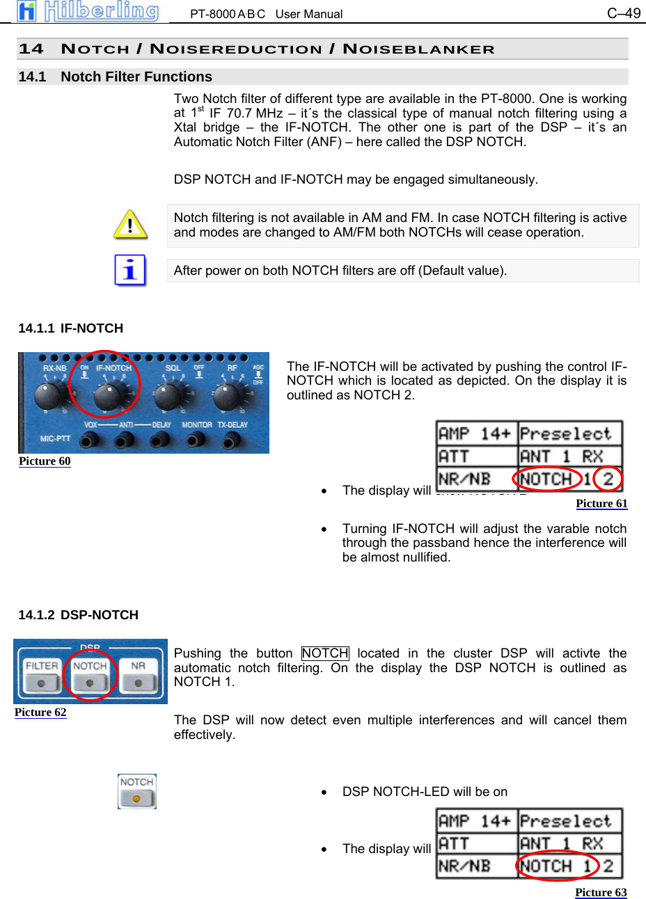  PT-8000 A&middot;B&middot;C   User Manual C&ndash;49   14 NOTCH / NOISEREDUCTION / NOISEBLANKER  14.1  Notch Filter Functions Two Notch filter of different type are available in the PT-8000. One is working at 1st IF 70.7 MHz &ndash; it&acute;s the classical type of manual notch filtering using a Xtal bridge &ndash; the IF-NOTCH. The other one is part of the DSP &ndash; it&acute;s an Automatic Notch Filter (ANF) &ndash; here called the DSP NOTCH.  DSP NOTCH and IF-NOTCH may be engaged simultaneously.  Notch filtering is not available in AM and FM. In case NOTCH filtering is active and modes are changed to AM/FM both NOTCHs will cease operation.  After power on both NOTCH filters are off (Default value).   14.1.1 IF-NOTCH  The IF-NOTCH will be activated by pushing the control IF-NOTCH which is located as depicted. On the display it is outlined as NOTCH 2.     &bull;  The display will show NOTCH 2  &bull;  Turning IF-NOTCH will adjust the varable notch through the passband hence the interference will be almost nullified.   14.1.2 DSP-NOTCH  Pushing the button NOTCH located in the cluster DSP will activte the automatic notch filtering. On the display the DSP NOTCH is outlined as NOTCH 1.  The DSP will now detect even multiple interferences and will cancel them effectively.   &bull;  DSP NOTCH-LED will be on   &bull;  The display will show NOTCH 1     Picture 60 Picture 61 Picture 62 Picture 63 