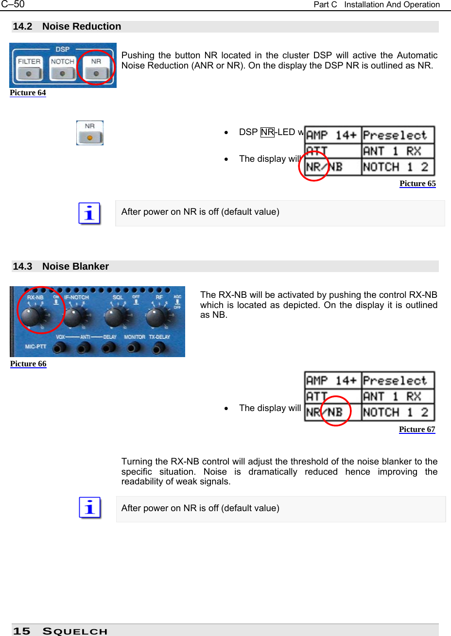 C&ndash;50  Part C   Installation And Operation 14.2 Noise Reduction  Pushing the button NR located in the cluster DSP will active the Automatic Noise Reduction (ANR or NR). On the display the DSP NR is outlined as NR.      &bull;  DSP NR-LED will be on  &bull;  The display will show NR    After power on NR is off (default value)    14.3 Noise Blanker  The RX-NB will be activated by pushing the control RX-NB which is located as depicted. On the display it is outlined as NB.       &bull;  The display will show NOTCH 2    Turning the RX-NB control will adjust the threshold of the noise blanker to the specific situation. Noise is dramatically reduced hence improving the readability of weak signals.  After power on NR is off (default value)         15 SQUELCH Picture 64 Picture 65 Picture 66 Picture 67 