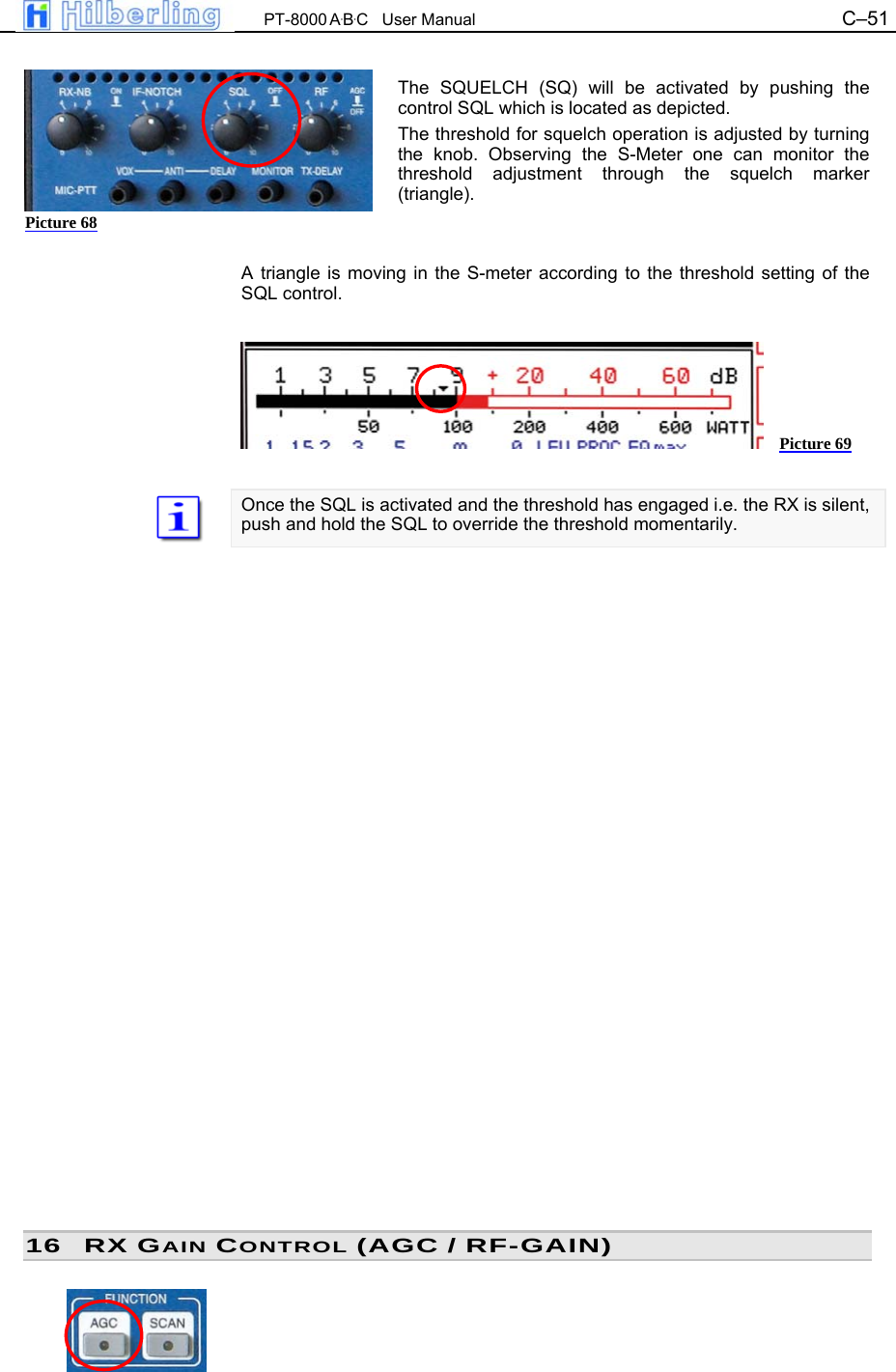  PT-8000 A&middot;B&middot;C   User Manual C&ndash;51    The SQUELCH (SQ) will be activated by pushing the control SQL which is located as depicted. The threshold for squelch operation is adjusted by turning the knob. Observing the S-Meter one can monitor the threshold adjustment through the squelch marker (triangle).   A triangle is moving in the S-meter according to the threshold setting of the SQL control.        Once the SQL is activated and the threshold has engaged i.e. the RX is silent, push and hold the SQL to override the threshold momentarily.                           16 RX GAIN CONTROL (AGC / RF-GAIN)  Picture 68 Picture 69 