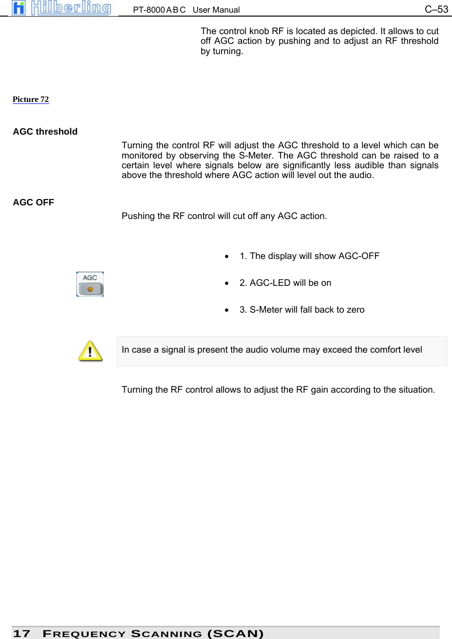  PT-8000 A&middot;B&middot;C   User Manual C&ndash;53   The control knob RF is located as depicted. It allows to cut off AGC action by pushing and to adjust an RF threshold by turning.      AGC threshold Turning the control RF will adjust the AGC threshold to a level which can be monitored by observing the S-Meter. The AGC threshold can be raised to a certain level where signals below are significantly less audible than signals above the threshold where AGC action will level out the audio.  AGC OFF Pushing the RF control will cut off any AGC action.   &bull;  1. The display will show AGC-OFF  &bull;  2. AGC-LED will be on  &bull;  3. S-Meter will fall back to zero   In case a signal is present the audio volume may exceed the comfort level   Turning the RF control allows to adjust the RF gain according to the situation.                  17 FREQUENCY SCANNING (SCAN) Picture 72 