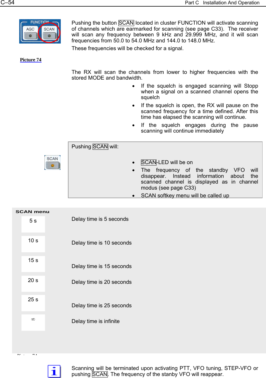 C&ndash;54  Part C   Installation And Operation SCAN menu  Pushing the button SCAN located in cluster FUNCTION will activate scanning of channels which are earmarked for scanning (see page C33).  The receiver will scan any frequency between 9 kHz and 29.999 MHz, and it will scan frequencies from 50.0 to 54.0 MHz and 144.0 to 148.0 MHz. These frequencies will be checked for a signal.   The RX will scan the channels from lower to higher frequencies with the stored MODE and bandwidth. &bull;  If the squelch is engaged scanning will Stopp when a signal on a scanned channel opens the squelch &bull;  If the squelch is open, the RX will pause on the scanned frequency for a time defined. After this time has elapsed the scanning will continue. &bull;  If the squelch engages during the pause scanning will continue immediately  Pushing SCAN will:  &bull;  SCAN-LED will be on &bull; The frequency of the standby VFO will disappear. Instead information about the scanned channel is displayed as in channel modus (see page C33) &bull;  SCAN softkey menu will be called up   Delay time is 5 seconds   Delay time is 10 seconds   Delay time is 15 seconds  Delay time is 20 seconds   Delay time is 25 seconds  Delay time is infinite      Scanning will be terminated upon activating PTT, VFO tuning, STEP-VFO or pushing SCAN. The frequency of the stanby VFO will reappear. 5 s 10 s 15 s  20 s  25 s  &infin; Picture 74 Pi t 74