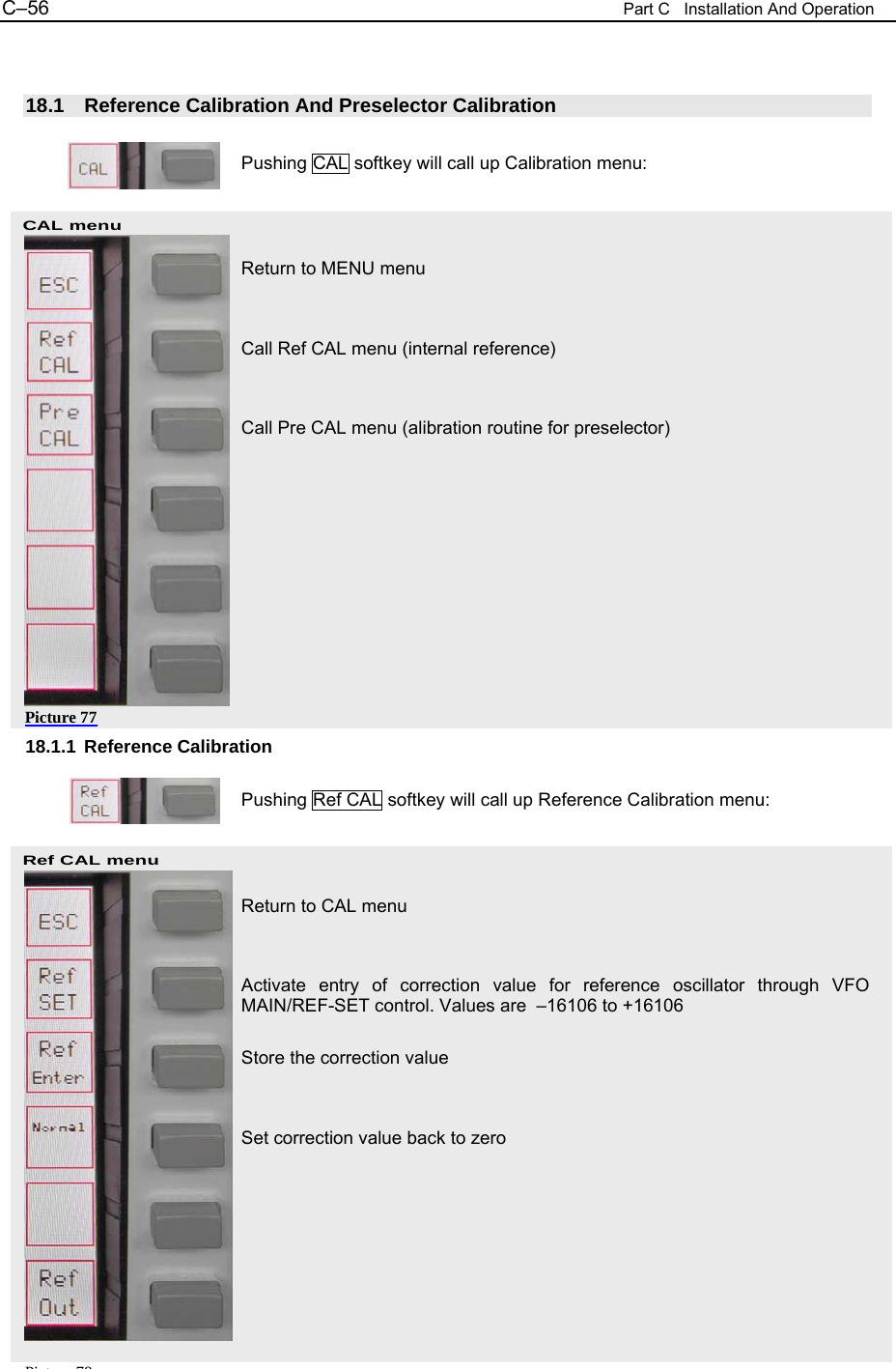 C&ndash;56  Part C   Installation And Operation CAL menu Ref CAL menu Pi t 78  18.1  Reference Calibration And Preselector Calibration  Pushing CAL softkey will call up Calibration menu:    Return to MENU menu   Call Ref CAL menu (internal reference)   Call Pre CAL menu (alibration routine for preselector)            18.1.1 Reference Calibration  Pushing Ref CAL softkey will call up Reference Calibration menu:    Return to CAL menu   Activate entry of correction value for reference oscillator through VFO MAIN/REF-SET control. Values are  &ndash;16106 to +16106  Store the correction value   Set correction value back to zero      Picture 77 