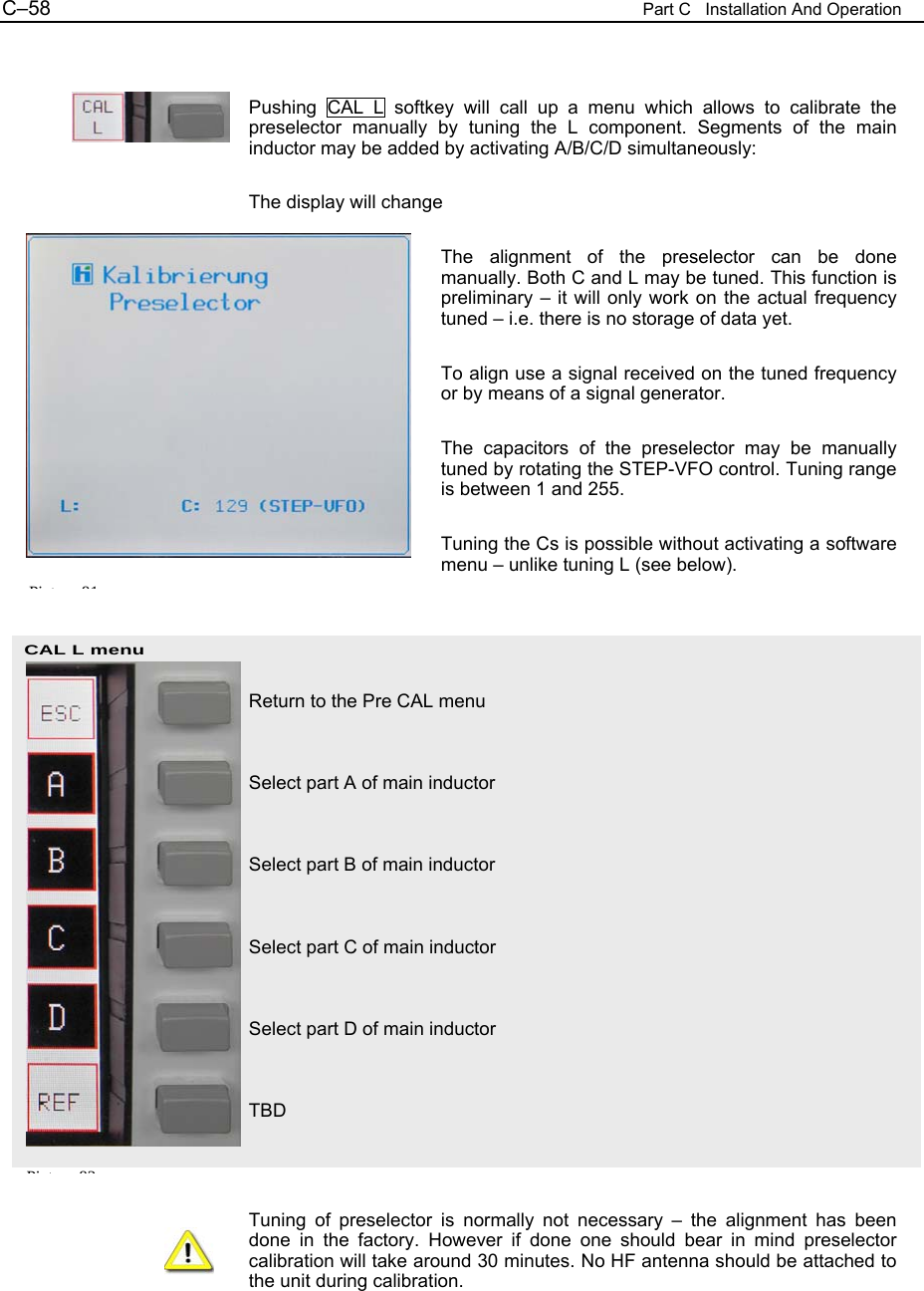C&ndash;58  Part C   Installation And Operation CAL L menu Pi t 82  Pushing CAL L softkey will call up a menu which allows to calibrate the preselector manually by tuning the L component. Segments of the main inductor may be added by activating A/B/C/D simultaneously:  The display will change  The alignment of the preselector can be done manually. Both C and L may be tuned. This function is preliminary &ndash; it will only work on the actual frequency tuned &ndash; i.e. there is no storage of data yet.  To align use a signal received on the tuned frequency or by means of a signal generator.  The capacitors of the preselector may be manually tuned by rotating the STEP-VFO control. Tuning range is between 1 and 255.  Tuning the Cs is possible without activating a software menu &ndash; unlike tuning L (see below).     Return to the Pre CAL menu   Select part A of main inductor   Select part B of main inductor   Select part C of main inductor   Select part D of main inductor   TBD    Tuning of preselector is normally not necessary &ndash; the alignment has been done in the factory. However if done one should bear in mind preselector calibration will take around 30 minutes. No HF antenna should be attached to the unit during calibration.  Pi t 81