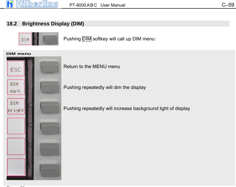  PT-8000 A&middot;B&middot;C   User Manual C&ndash;59   DIM menu  18.2 Brightness Display (DIM)  Pushing DIM softkey will call up DIM menu:    Return to the MENU menu   Pushing repeatedly will dim the display   Pushing repeatedly will increase background light of display                                 Pi t 83