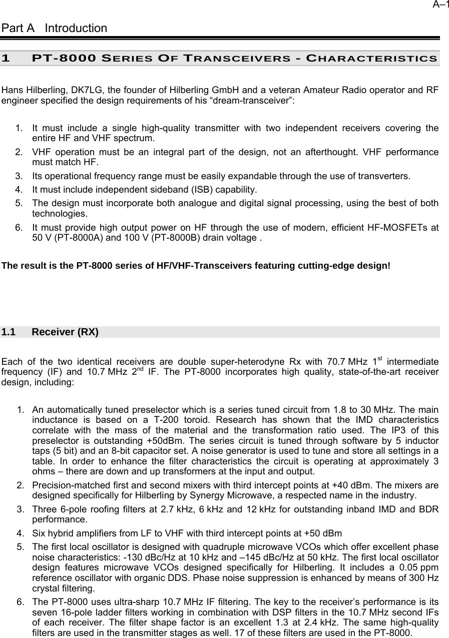 A&ndash;1   Part A   Introduction 1 PT-8000 SERIES OF TRANSCEIVERS - CHARACTERISTICS  Hans Hilberling, DK7LG, the founder of Hilberling GmbH and a veteran Amateur Radio operator and RF engineer specified the design requirements of his &ldquo;dream-transceiver&rdquo;:  1.  It must include a single high-quality transmitter with two independent receivers covering the entire HF and VHF spectrum. 2.  VHF operation must be an integral part of the design, not an afterthought. VHF performance must match HF. 3.  Its operational frequency range must be easily expandable through the use of transverters. 4.  It must include independent sideband (ISB) capability. 5.  The design must incorporate both analogue and digital signal processing, using the best of both technologies. 6.  It must provide high output power on HF through the use of modern, efficient HF-MOSFETs at  50 V (PT-8000A) and 100 V (PT-8000B) drain voltage .  The result is the PT-8000 series of HF/VHF-Transceivers featuring cutting-edge design!     1.1 Receiver (RX)  Each of the two identical receivers are double super-heterodyne Rx with 70.7 MHz 1st intermediate frequency (IF) and 10.7 MHz 2nd IF. The PT-8000 incorporates high quality, state-of-the-art receiver design, including:  1.  An automatically tuned preselector which is a series tuned circuit from 1.8 to 30 MHz. The main inductance is based on a T-200 toroid. Research has shown that the IMD characteristics correlate with the mass of the material and the transformation ratio used. The IP3 of this preselector is outstanding +50dBm. The series circuit is tuned through software by 5 inductor taps (5 bit) and an 8-bit capacitor set. A noise generator is used to tune and store all settings in a table. In order to enhance the filter characteristics the circuit is operating at approximately 3 ohms &ndash; there are down and up transformers at the input and output.  2.  Precision-matched first and second mixers with third intercept points at +40 dBm. The mixers are designed specifically for Hilberling by Synergy Microwave, a respected name in the industry. 3.  Three 6-pole roofing filters at 2.7 kHz, 6 kHz and 12 kHz for outstanding inband IMD and BDR performance. 4.  Six hybrid amplifiers from LF to VHF with third intercept points at +50 dBm 5.  The first local oscillator is designed with quadruple microwave VCOs which offer excellent phase noise characteristics: -130 dBc/Hz at 10 kHz and &ndash;145 dBc/Hz at 50 kHz. The first local oscillator design features microwave VCOs designed specifically for Hilberling. It includes a 0.05 ppm reference oscillator with organic DDS. Phase noise suppression is enhanced by means of 300 Hz crystal filtering. 6.  The PT-8000 uses ultra-sharp 10.7 MHz IF filtering. The key to the receiver&rsquo;s performance is its seven 16-pole ladder filters working in combination with DSP filters in the 10.7 MHz second IFs of each receiver. The filter shape factor is an excellent 1.3 at 2.4 kHz. The same high-quality filters are used in the transmitter stages as well. 17 of these filters are used in the PT-8000.  