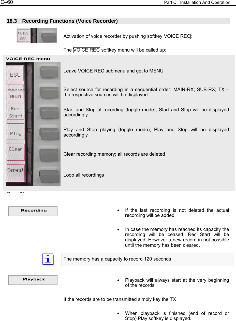 C&ndash;60  Part C   Installation And Operation VOICE REC menu  18.3  Recording Functions (Voice Recorder)  Activation of voice recorder by pushing softkey VOICE REC:  The VOICE REC softkey menu will be called up:   Leave VOICE REC submenu and get to MENU  Select source for recording in a sequential order: MAIN-RX; SUB-RX; TX &ndash; the respective sources will be displayed  Start and Stop of recording (toggle mode); Start and Stop will be displayed accordingly  Play and Stop playing (toggle mode); Play and Stop will be displayed accordingly   Clear recording memory; all records are deleted   Loop all recordings     &bull;  If the last recording is not deleted the actual recording will be added  &bull;  In case the memory has reached its capacity the recording will be ceased. Rec Start will be displayed. However a new record in not possible until the memory has been cleared.  The memory has a capacity to record 120 seconds   &bull;  Playback will always start at the very beginning of the records  If the records are to be transmitted simply key the TX  &bull;  When playback is finished (end of record or Stop) Play softkey is displayed.  Pi t 84Recording Playback 