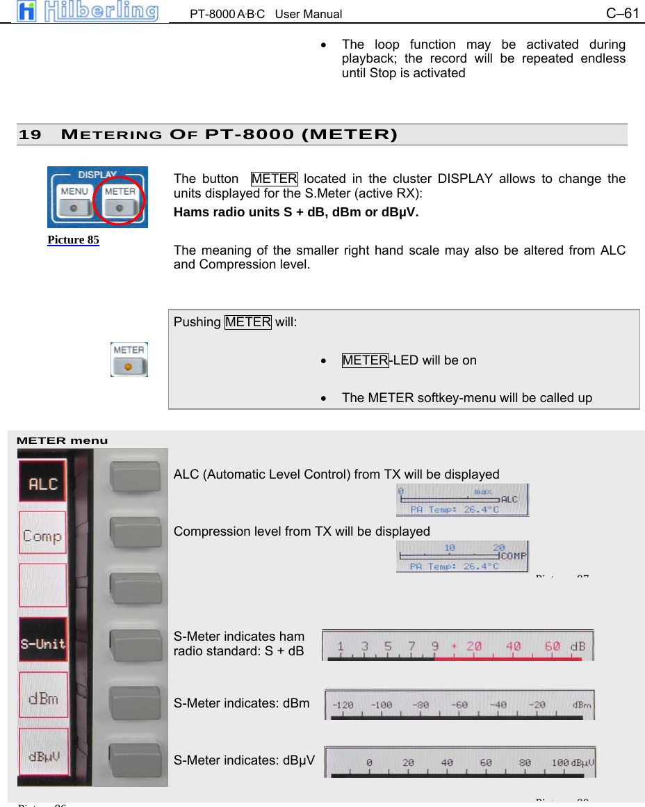  PT-8000 A&middot;B&middot;C   User Manual C&ndash;61   METER menu &bull;  The loop function may be activated during playback; the record will be repeated endless until Stop is activated   19 METERING OF PT-8000 (METER)  The button  METER located in the cluster DISPLAY allows to change the units displayed for the S.Meter (active RX):  Hams radio units S + dB, dBm or dB&micro;V.  The meaning of the smaller right hand scale may also be altered from ALC and Compression level.   Pushing METER will:  &bull;  METER-LED will be on  &bull;  The METER softkey-menu will be called up    ALC (Automatic Level Control) from TX will be displayed   Compression level from TX will be displayed      S-Meter indicates ham  radio standard: S + dB   S-Meter indicates: dBm   S-Meter indicates: dB&micro;V         Picture 85 Pi t 86Pi t 87Pi t 88