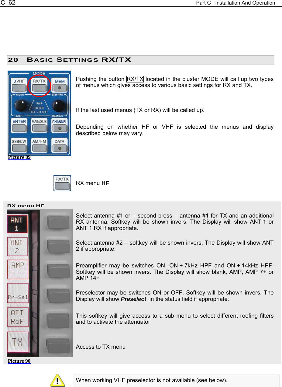 C&ndash;62  Part C   Installation And Operation RX menu HF Picture 90      20 BASIC SETTINGS RX/TX  Pushing the button RX/TX located in the cluster MODE will call up two types of menus which gives access to various basic settings for RX and TX.   If the last used menus (TX or RX) will be called up.  Depending on whether HF or VHF is selected the menus and display described below may vary.       RX menu HF    Select antenna #1 or &ndash; second press &ndash; antenna #1 for TX and an additional RX antenna. Softkey will be shown invers. The Display will show ANT 1 or ANT 1 RX if appropriate.  Select antenna #2 &ndash; softkey will be shown invers. The Display will show ANT 2 if appropriate.  Preamplifier may be switches ON, ON + 7kHz HPF and ON + 14kHz HPF. Softkey will be shown invers. The Display will show blank, AMP, AMP 7+ or AMP 14+  Preselector may be switches ON or OFF. Softkey will be shown invers. The Display will show Preselect  in the status field if appropriate.  This softkey will give access to a sub menu to select different roofing filters and to activate the attenuator   Access to TX menu    When working VHF preselector is not available (see below).   Picture 89 