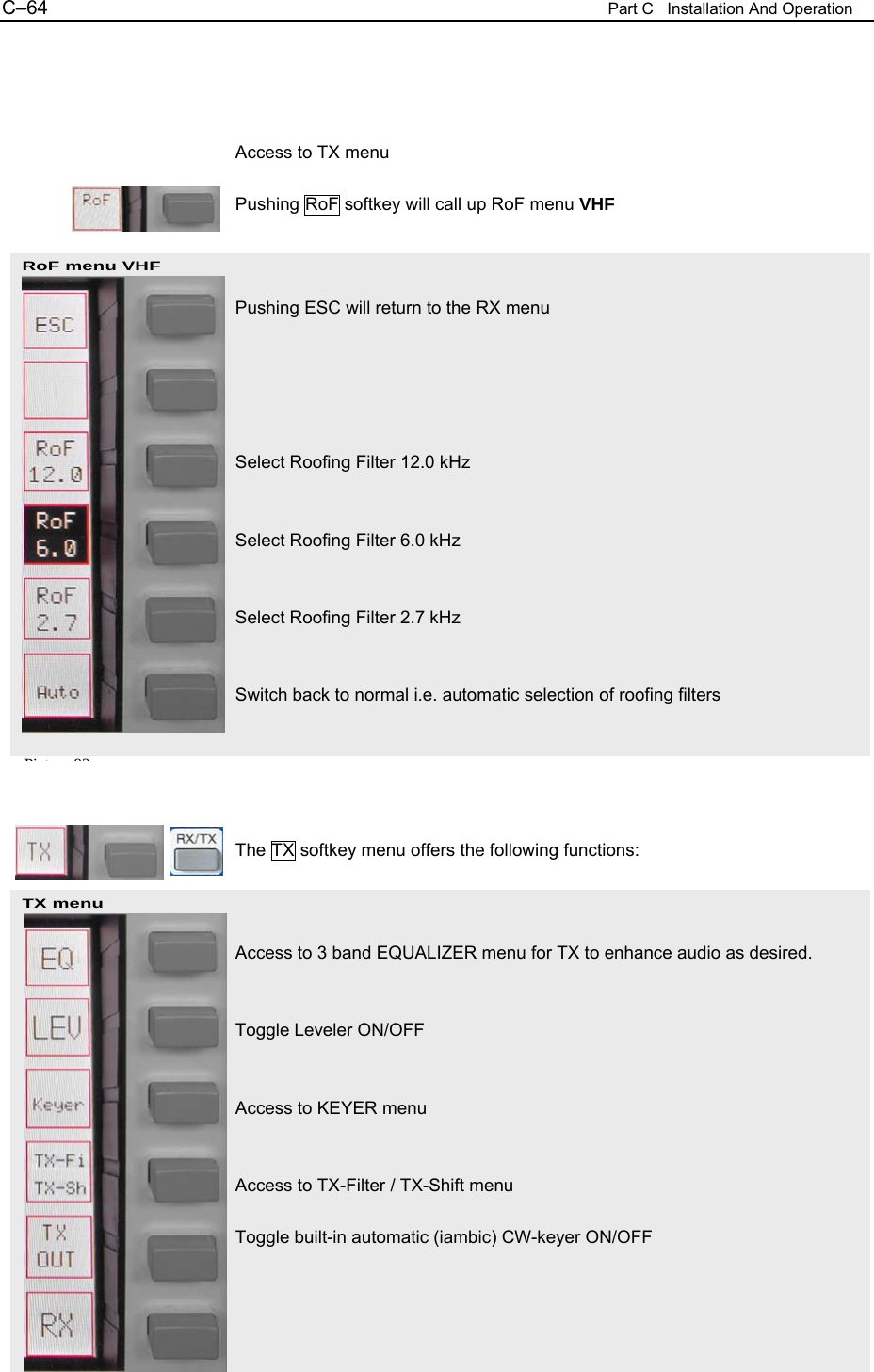 C&ndash;64  Part C   Installation And Operation RoF menu VHF  TX menu     Access to TX menu  Pushing RoF softkey will call up RoF menu VHF    Pushing ESC will return to the RX menu      Select Roofing Filter 12.0 kHz   Select Roofing Filter 6.0 kHz   Select Roofing Filter 2.7 kHz   Switch back to normal i.e. automatic selection of roofing filters      The TX softkey menu offers the following functions:    Access to 3 band EQUALIZER menu for TX to enhance audio as desired.   Toggle Leveler ON/OFF   Access to KEYER menu   Access to TX-Filter / TX-Shift menu  Toggle built-in automatic (iambic) CW-keyer ON/OFF Pi t 93