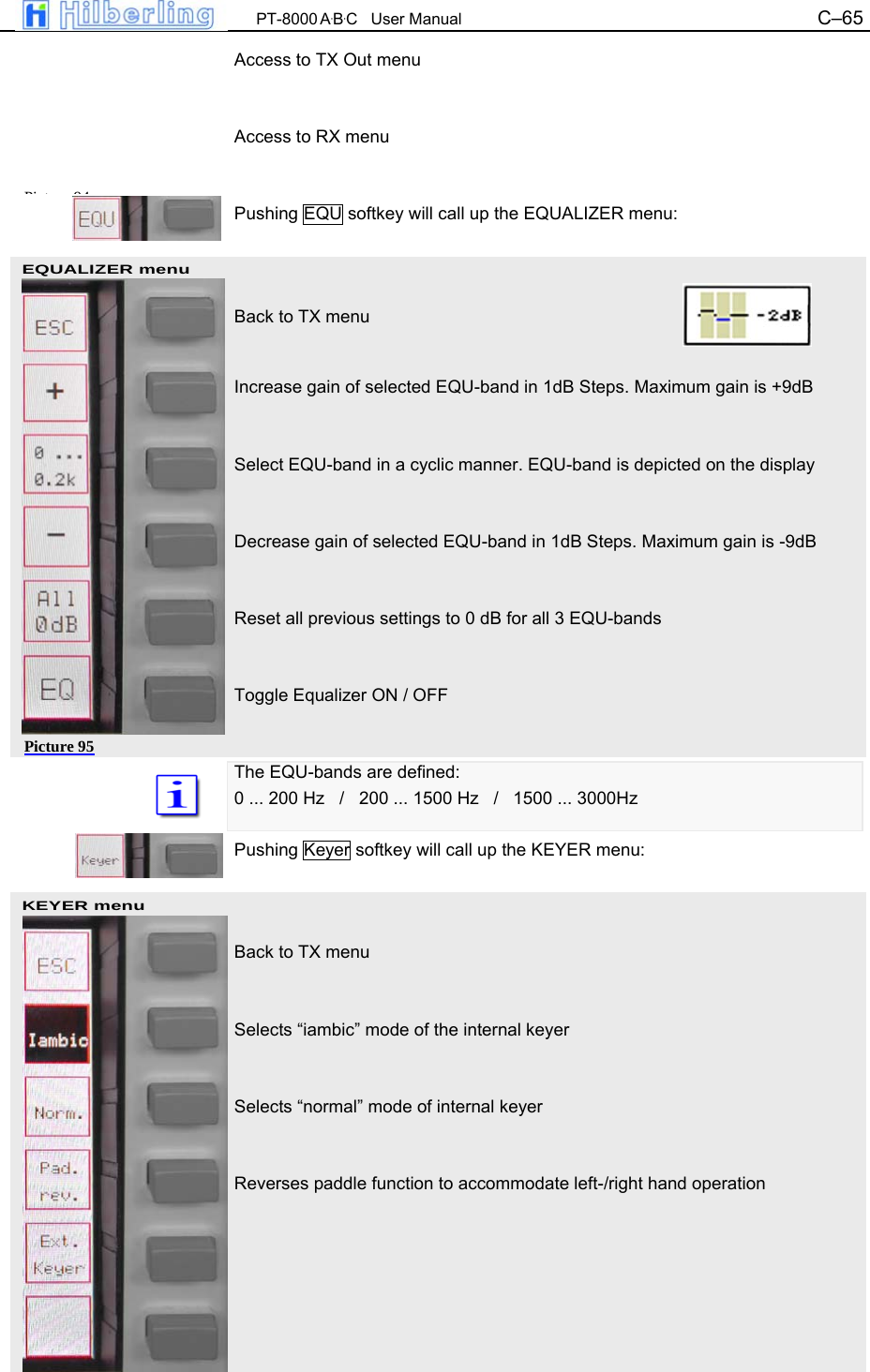  PT-8000 A&middot;B&middot;C   User Manual C&ndash;65   EQUALIZER menu KEYER menu Access to TX Out menu   Access to RX menu   Pushing EQU softkey will call up the EQUALIZER menu:    Back to TX menu   Increase gain of selected EQU-band in 1dB Steps. Maximum gain is +9dB   Select EQU-band in a cyclic manner. EQU-band is depicted on the display   Decrease gain of selected EQU-band in 1dB Steps. Maximum gain is -9dB   Reset all previous settings to 0 dB for all 3 EQU-bands   Toggle Equalizer ON / OFF   The EQU-bands are defined: 0 ... 200 Hz   /   200 ... 1500 Hz   /   1500 ... 3000Hz  Pushing Keyer softkey will call up the KEYER menu:    Back to TX menu    Selects &ldquo;iambic&rdquo; mode of the internal keyer   Selects &ldquo;normal&rdquo; mode of internal keyer   Reverses paddle function to accommodate left-/right hand operation    Pi t 94Picture 95 