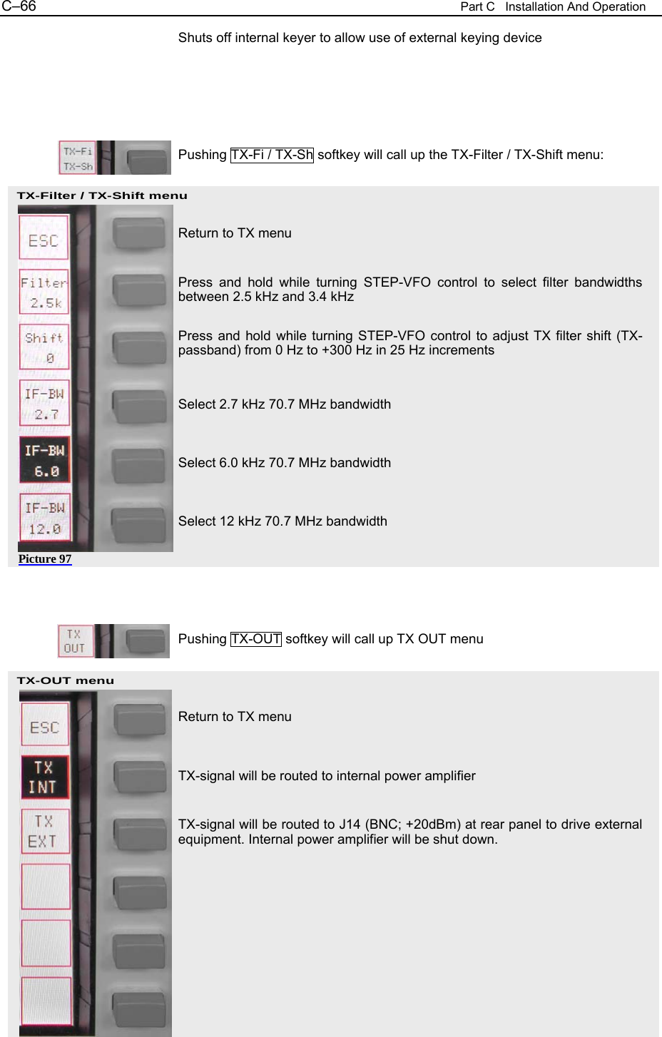 C&ndash;66  Part C   Installation And Operation TX-Filter / TX-Shift menu  Picture 97 TX-OUT menu  Shuts off internal keyer to allow use of external keying device      Pushing TX-Fi / TX-Sh softkey will call up the TX-Filter / TX-Shift menu:    Return to TX menu   Press and hold while turning STEP-VFO control to select filter bandwidths between 2.5 kHz and 3.4 kHz  Press and hold while turning STEP-VFO control to adjust TX filter shift (TX-passband) from 0 Hz to +300 Hz in 25 Hz increments   Select 2.7 kHz 70.7 MHz bandwidth   Select 6.0 kHz 70.7 MHz bandwidth   Select 12 kHz 70.7 MHz bandwidth      Pushing TX-OUT softkey will call up TX OUT menu    Return to TX menu   TX-signal will be routed to internal power amplifier   TX-signal will be routed to J14 (BNC; +20dBm) at rear panel to drive external equipment. Internal power amplifier will be shut down.      