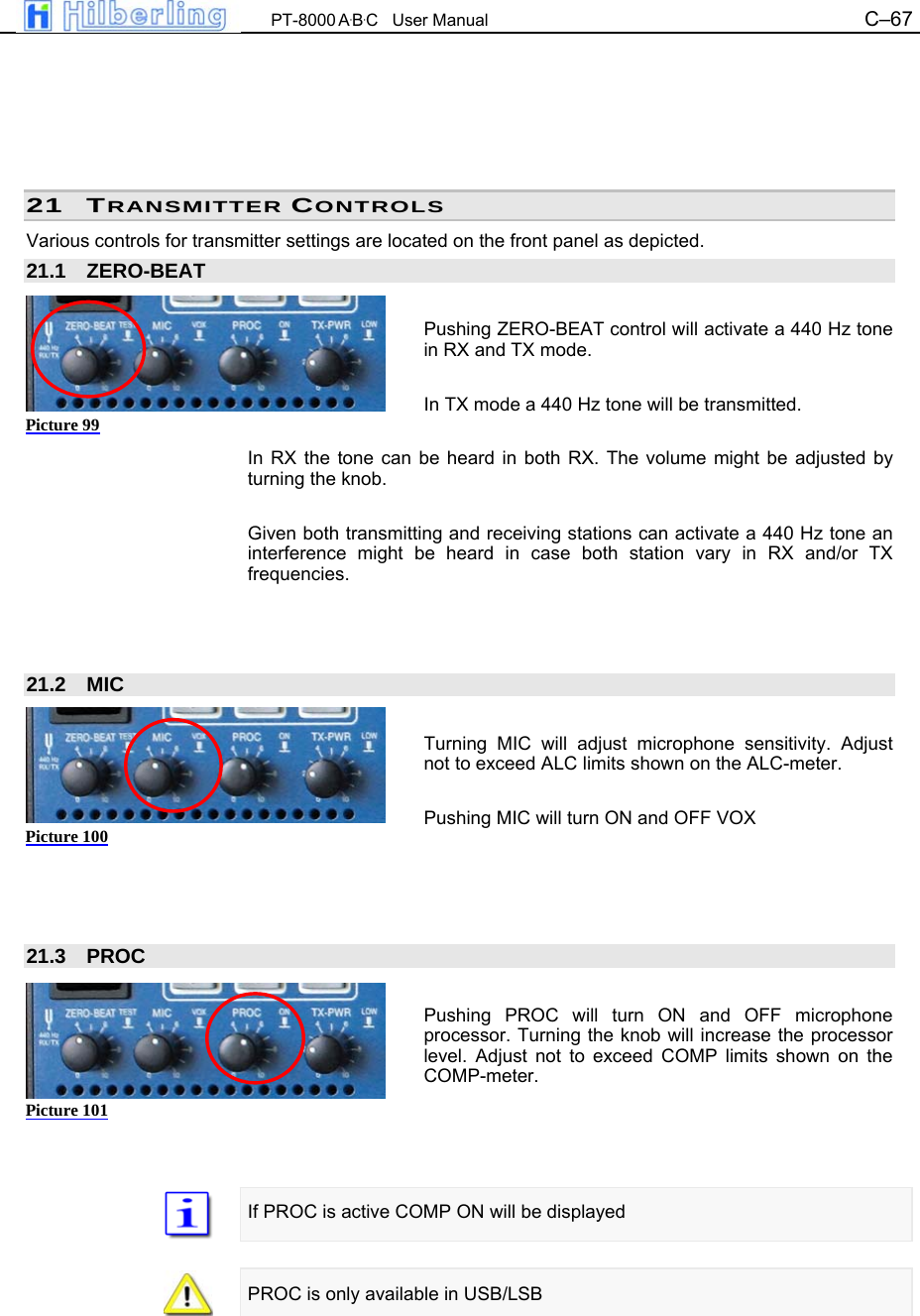  PT-8000 A&middot;B&middot;C   User Manual C&ndash;67        21 TRANSMITTER CONTROLS Various controls for transmitter settings are located on the front panel as depicted. 21.1 ZERO-BEAT  Pushing ZERO-BEAT control will activate a 440 Hz tone in RX and TX mode.  In TX mode a 440 Hz tone will be transmitted.  In RX the tone can be heard in both RX. The volume might be adjusted by turning the knob.  Given both transmitting and receiving stations can activate a 440 Hz tone an interference might be heard in case both station vary in RX and/or TX frequencies.    21.2 MIC  Turning MIC will adjust microphone sensitivity. Adjust not to exceed ALC limits shown on the ALC-meter.  Pushing MIC will turn ON and OFF VOX     21.3 PROC  Pushing PROC will turn ON and OFF microphone processor. Turning the knob will increase the processor level. Adjust not to exceed COMP limits shown on the COMP-meter.     If PROC is active COMP ON will be displayed   PROC is only available in USB/LSB Picture 99 Picture 100 Picture 101 