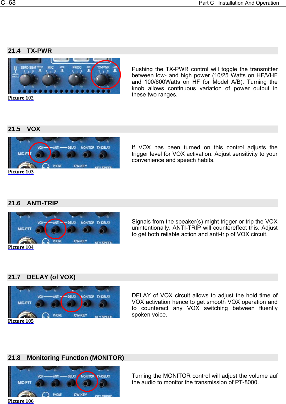 C&ndash;68  Part C   Installation And Operation     21.4 TX-PWR  Pushing the TX-PWR control will toggle the transmitter between low- and high power (10/25 Watts on HF/VHF and 100/600Watts on HF for Model A/B). Turning the knob allows continuous variation of power output in these two ranges.    21.5 VOX  If VOX has been turned on this control adjusts the trigger level for VOX activation. Adjust sensitivity to your convenience and speech habits.     21.6 ANTI-TRIP  Signals from the speaker(s) might trigger or trip the VOX unintentionally. ANTI-TRIP will countereffect this. Adjust to get both reliable action and anti-trip of VOX circuit.      21.7  DELAY (of VOX)  DELAY of VOX circuit allows to adjust the hold time of VOX activation hence to get smooth VOX operation and to counteract any VOX switching between fluently spoken voice.     21.8 Monitoring Function (MONITOR)  Turning the MONITOR control will adjust the volume auf the audio to monitor the transmission of PT-8000.    Picture 102 Picture 103 Picture 104 Picture 105 Picture 106 