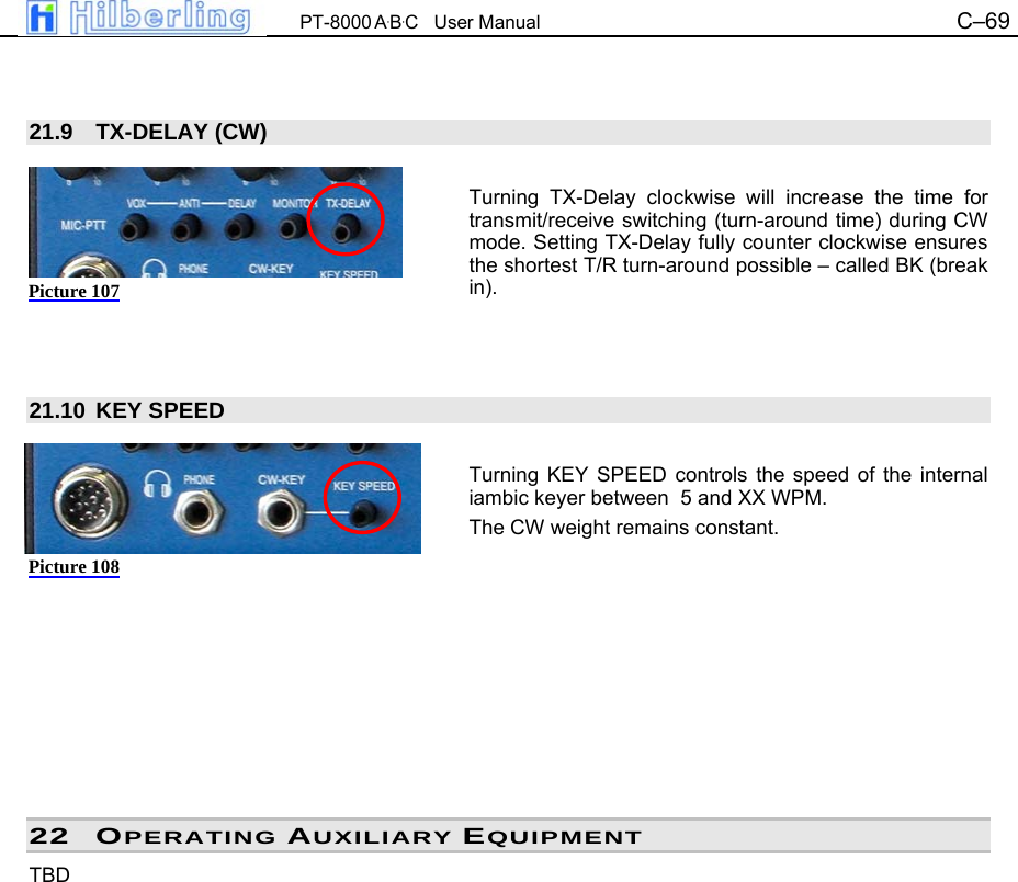  PT-8000 A&middot;B&middot;C   User Manual C&ndash;69     21.9 TX-DELAY (CW)  Turning TX-Delay clockwise will increase the time for transmit/receive switching (turn-around time) during CW mode. Setting TX-Delay fully counter clockwise ensures the shortest T/R turn-around possible &ndash; called BK (break in).    21.10 KEY SPEED  Turning KEY SPEED controls the speed of the internal iambic keyer between  5 and XX WPM. The CW weight remains constant.          22 OPERATING AUXILIARY EQUIPMENT TBD                Picture 107 Picture 108 