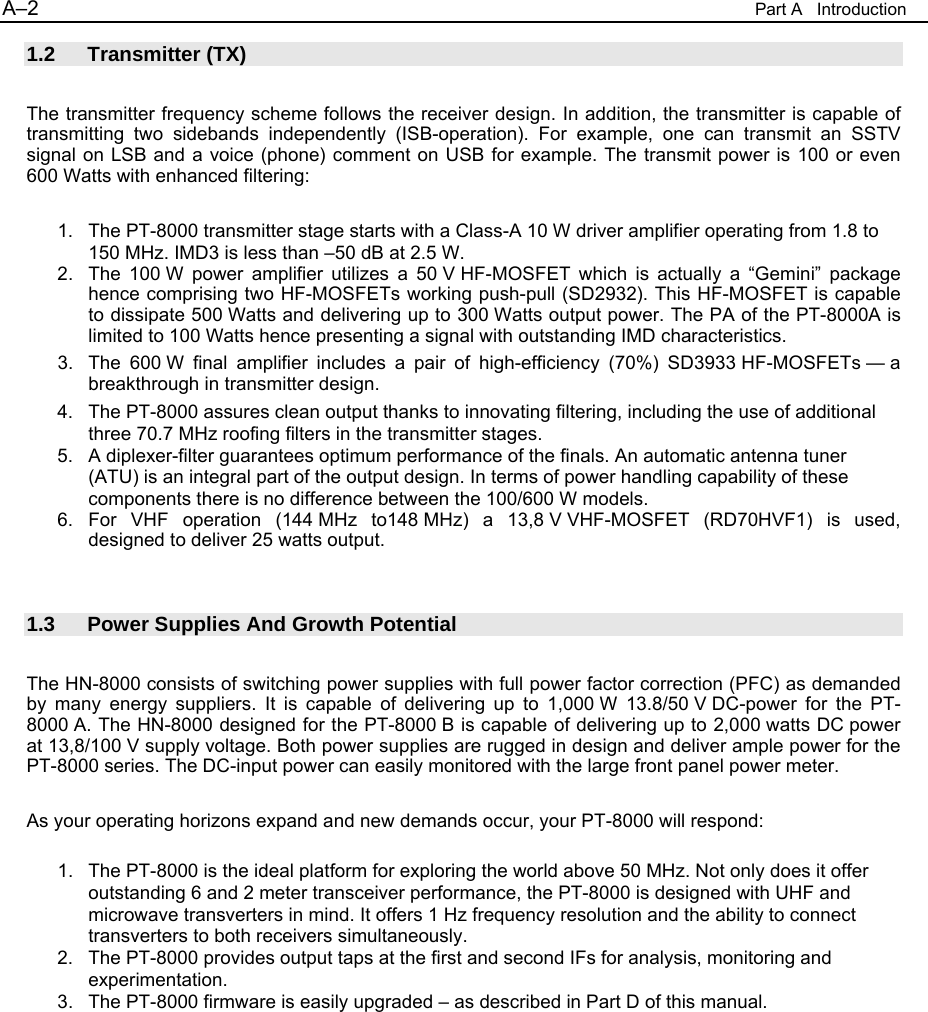 A&ndash;2  Part A   Introduction 1.2 Transmitter (TX)  The transmitter frequency scheme follows the receiver design. In addition, the transmitter is capable of transmitting two sidebands independently (ISB-operation). For example, one can transmit an SSTV signal on LSB and a voice (phone) comment on USB for example. The transmit power is 100 or even 600 Watts with enhanced filtering:  1.  The PT-8000 transmitter stage starts with a Class-A 10 W driver amplifier operating from 1.8 to 150 MHz. IMD3 is less than &ndash;50 dB at 2.5 W. 2.  The 100 W power amplifier utilizes a 50 V HF-MOSFET which is actually a &ldquo;Gemini&rdquo; package hence comprising two HF-MOSFETs working push-pull (SD2932). This HF-MOSFET is capable to dissipate 500 Watts and delivering up to 300 Watts output power. The PA of the PT-8000A is limited to 100 Watts hence presenting a signal with outstanding IMD characteristics. 3.  The 600 W final amplifier includes a pair of high-efficiency (70%) SD3933 HF-MOSFETs &mdash; a breakthrough in transmitter design. 4.  The PT-8000 assures clean output thanks to innovating filtering, including the use of additional three 70.7 MHz roofing filters in the transmitter stages. 5.  A diplexer-filter guarantees optimum performance of the finals. An automatic antenna tuner (ATU) is an integral part of the output design. In terms of power handling capability of these components there is no difference between the 100/600 W models.  6. For VHF operation (144 MHz to148 MHz) a 13,8 V VHF-MOSFET (RD70HVF1) is used, designed to deliver 25 watts output.   1.3  Power Supplies And Growth Potential  The HN-8000 consists of switching power supplies with full power factor correction (PFC) as demanded by many energy suppliers. It is capable of delivering up to 1,000 W 13.8/50 V DC-power for the PT-8000 A. The HN-8000 designed for the PT-8000 B is capable of delivering up to 2,000 watts DC power at 13,8/100 V supply voltage. Both power supplies are rugged in design and deliver ample power for the PT-8000 series. The DC-input power can easily monitored with the large front panel power meter.   As your operating horizons expand and new demands occur, your PT-8000 will respond:  1.  The PT-8000 is the ideal platform for exploring the world above 50 MHz. Not only does it offer outstanding 6 and 2 meter transceiver performance, the PT-8000 is designed with UHF and microwave transverters in mind. It offers 1 Hz frequency resolution and the ability to connect transverters to both receivers simultaneously. 2.  The PT-8000 provides output taps at the first and second IFs for analysis, monitoring and experimentation. 3.  The PT-8000 firmware is easily upgraded &ndash; as described in Part D of this manual.  