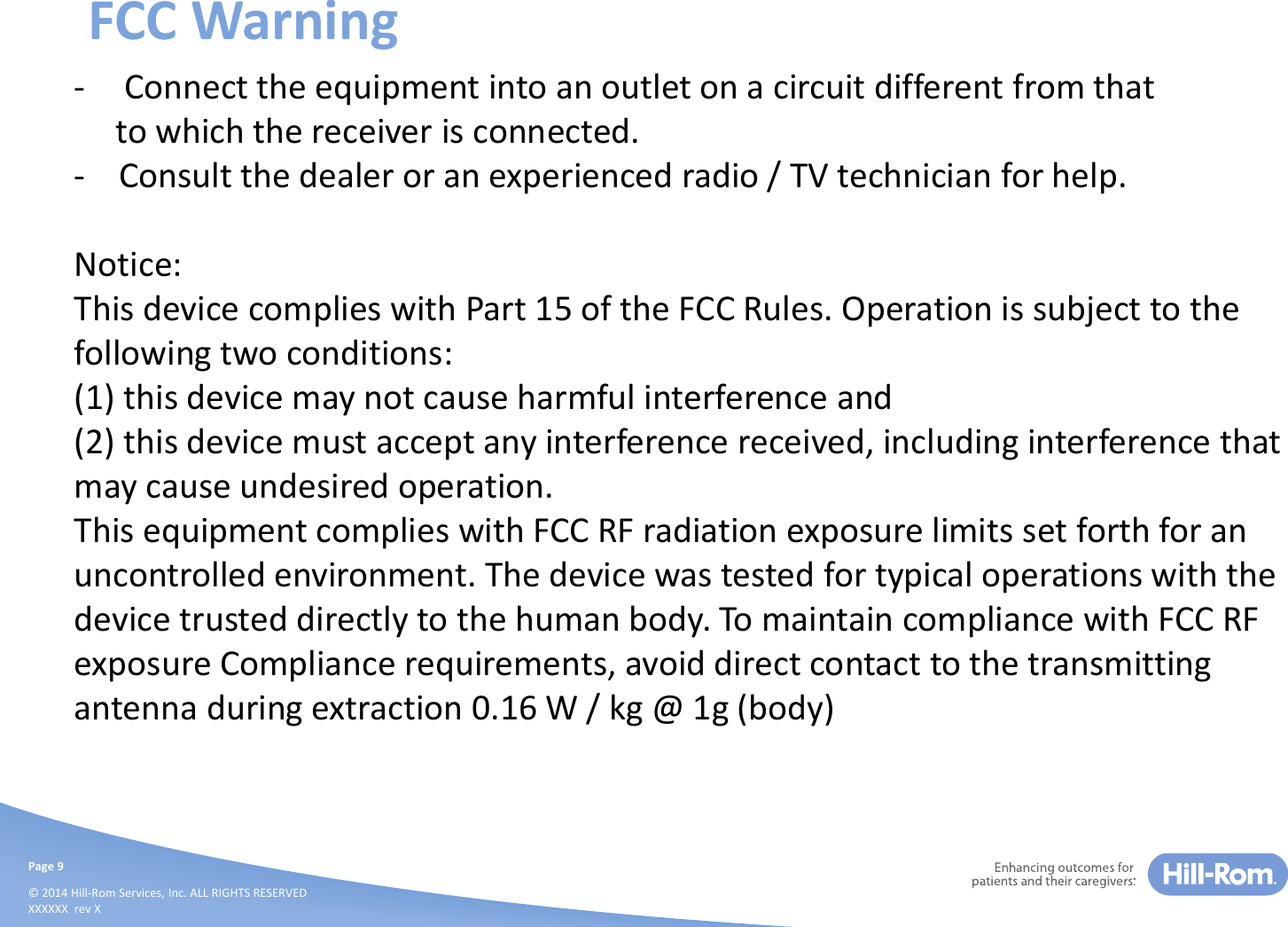 Page 9© 2014 Hill-Rom Services, Inc. ALL RIGHTS RESERVEDXXXXXX  rev XFCC Warning- Connect the equipment into an outlet on a circuit different from that to which the receiver is connected.- Consult the dealer or an experienced radio / TV technician for help.Notice:This device complies with Part 15 of the FCC Rules. Operation is subject to the following two conditions:(1) this device may not cause harmful interference and(2) this device must accept any interference received, including interference that may cause undesired operation.This equipment complies with FCC RF radiation exposure limits set forth for an uncontrolled environment. The device was tested for typical operations with the device trusted directly to the human body. To maintain compliance with FCC RF exposure Compliance requirements, avoid direct contact to the transmitting antenna during extraction 0.16 W / kg @ 1g (body)