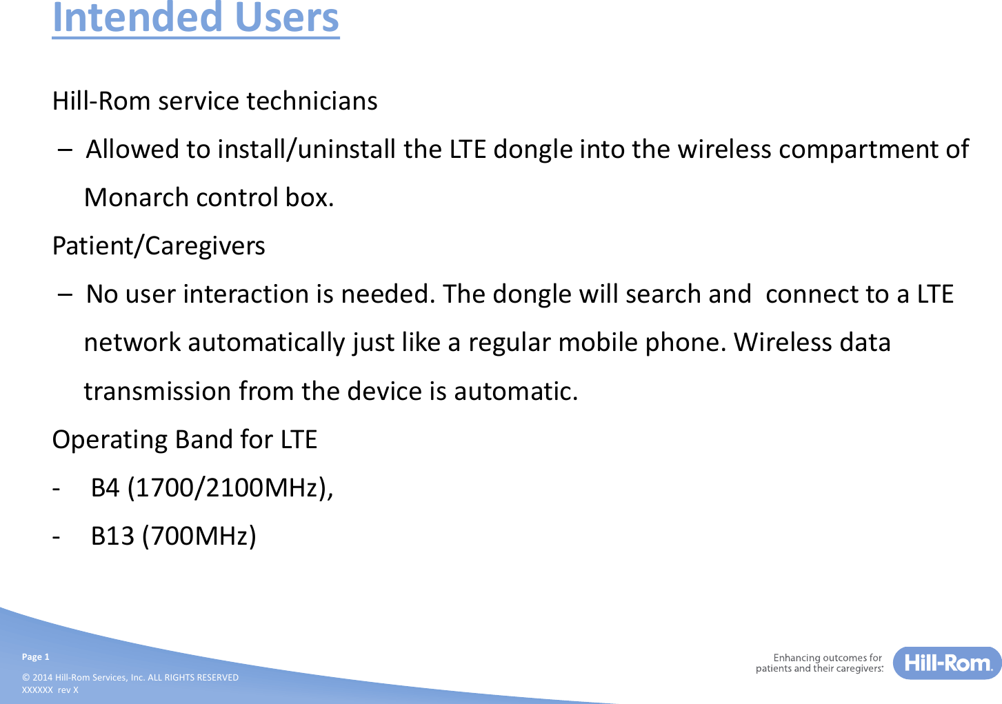 Page 1© 2014 Hill-Rom Services, Inc. ALL RIGHTS RESERVEDXXXXXX  rev XIntended UsersHill-Rom service technicians–Allowed to install/uninstall the LTE dongle into the wireless compartment ofMonarch control box.Patient/Caregivers–No user interaction is needed. The dongle will search and  connect to a LTEnetwork automatically just like a regular mobile phone. Wireless datatransmission from the device is automatic.Operating Band for LTE - B4 (1700/2100MHz),- B13 (700MHz)