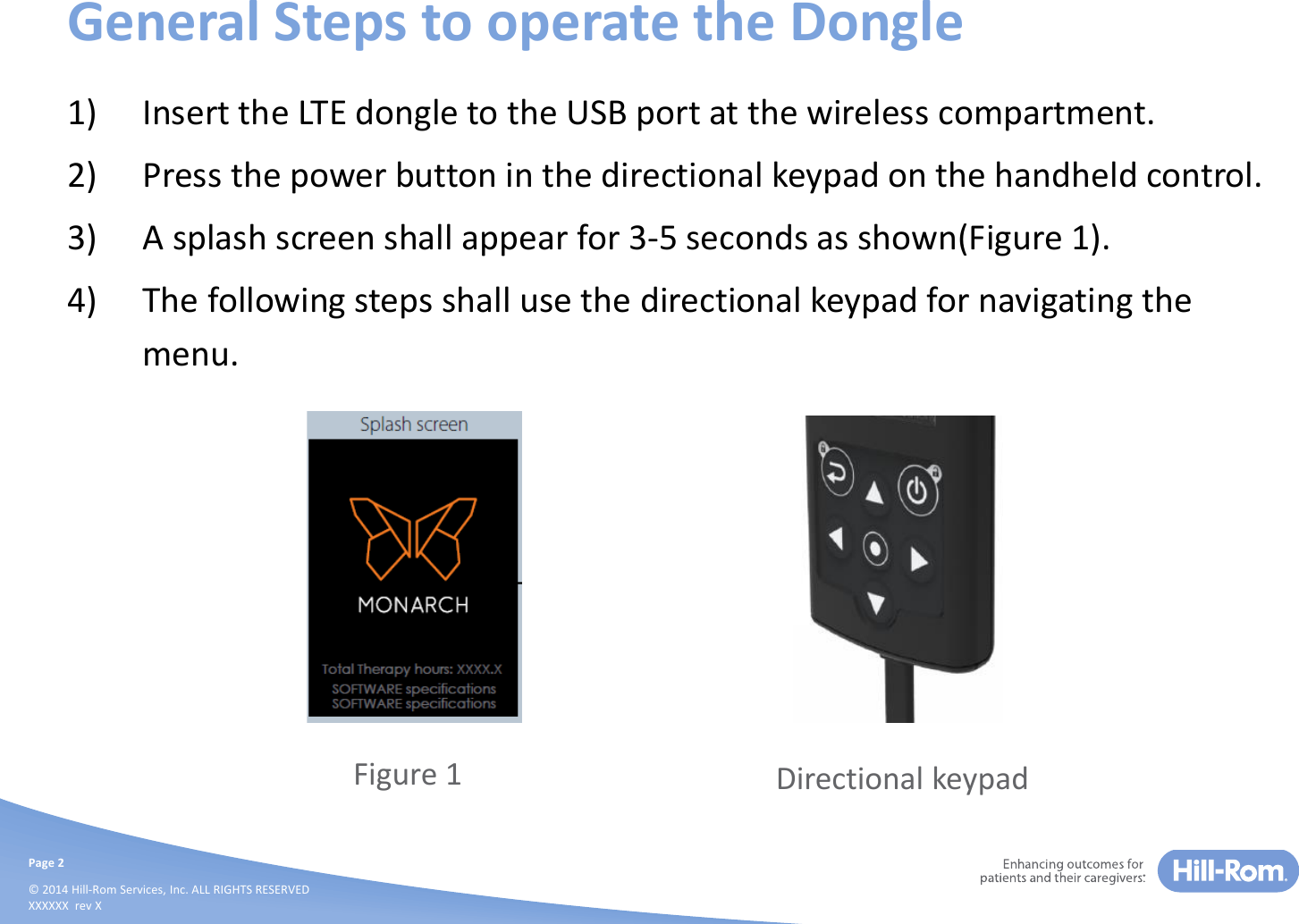 Page 2© 2014 Hill-Rom Services, Inc. ALL RIGHTS RESERVEDXXXXXX  rev XGeneral Steps to operate the Dongle1) Insert the LTE dongle to the USB port at the wireless compartment.2) Press the power button in the directional keypad on the handheld control.3) A splash screen shall appear for 3-5 seconds as shown(Figure 1).4) The following steps shall use the directional keypad for navigating the menu.Figure 1 Directional keypad