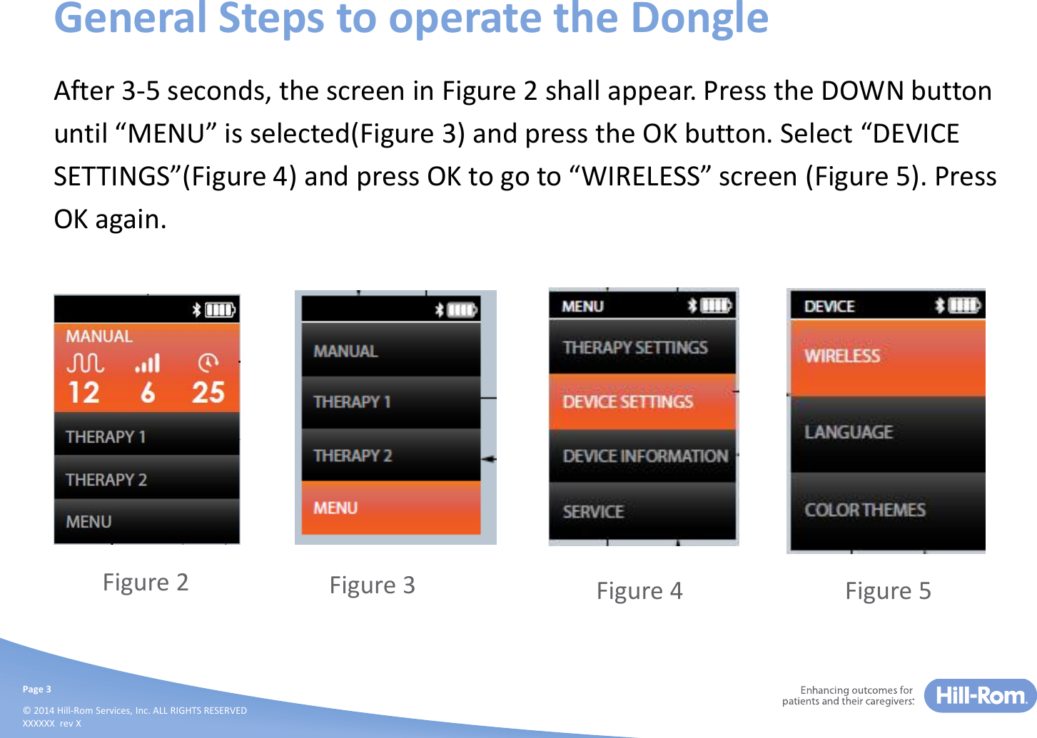 Page 3© 2014 Hill-Rom Services, Inc. ALL RIGHTS RESERVEDXXXXXX  rev XGeneral Steps to operate the DongleAfter 3-5 seconds, the screen in Figure 2 shall appear. Press the DOWN button  until “MENU” is selected(Figure 3) and press the OK button. Select “DEVICE SETTINGS”(Figure 4) and press OK to go to “WIRELESS” screen (Figure 5). Press OK again.Figure 2 Figure 3 Figure 4 Figure 5