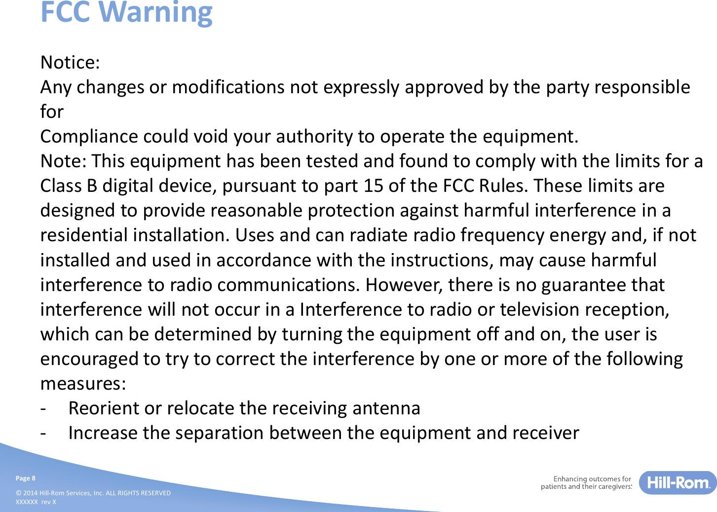 Page 8© 2014 Hill-Rom Services, Inc. ALL RIGHTS RESERVEDXXXXXX  rev XFCC WarningNotice:Any changes or modifications not expressly approved by the party responsible forCompliance could void your authority to operate the equipment.Note: This equipment has been tested and found to comply with the limits for a Class B digital device, pursuant to part 15 of the FCC Rules. These limits are designed to provide reasonable protection against harmful interference in a residential installation. Uses and can radiate radio frequency energy and, if not installed and used in accordance with the instructions, may cause harmful interference to radio communications. However, there is no guarantee that interference will not occur in a Interference to radio or television reception, which can be determined by turning the equipment off and on, the user is encouraged to try to correct the interference by one or more of the following measures:- Reorient or relocate the receiving antenna- Increase the separation between the equipment and receiver