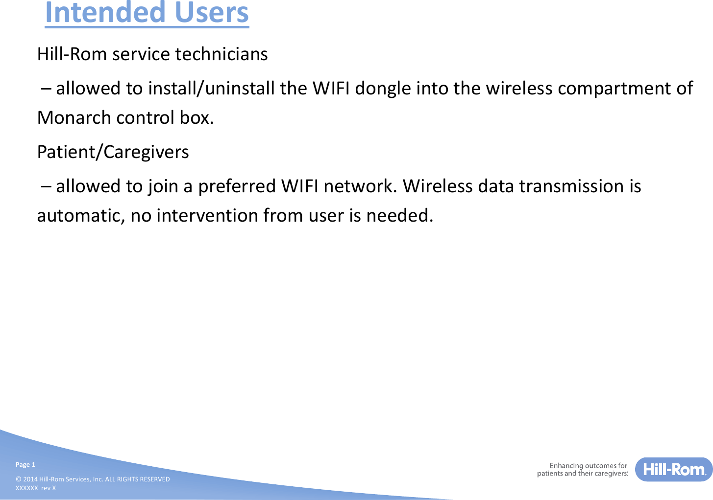 Page1©2014Hill‐RomServices,Inc.ALLRIGHTSRESERVEDXXXXXXrevXIntendedUsersHill‐Romservicetechnicians– allowedtoinstall/uninstalltheWIFIdongleintothewirelesscompartmentofMonarchcontrolbox.Patient/Caregivers– allowedtojoinapreferredWIFInetwork.Wirelessdatatransmissionisautomatic,nointerventionfromuserisneeded.