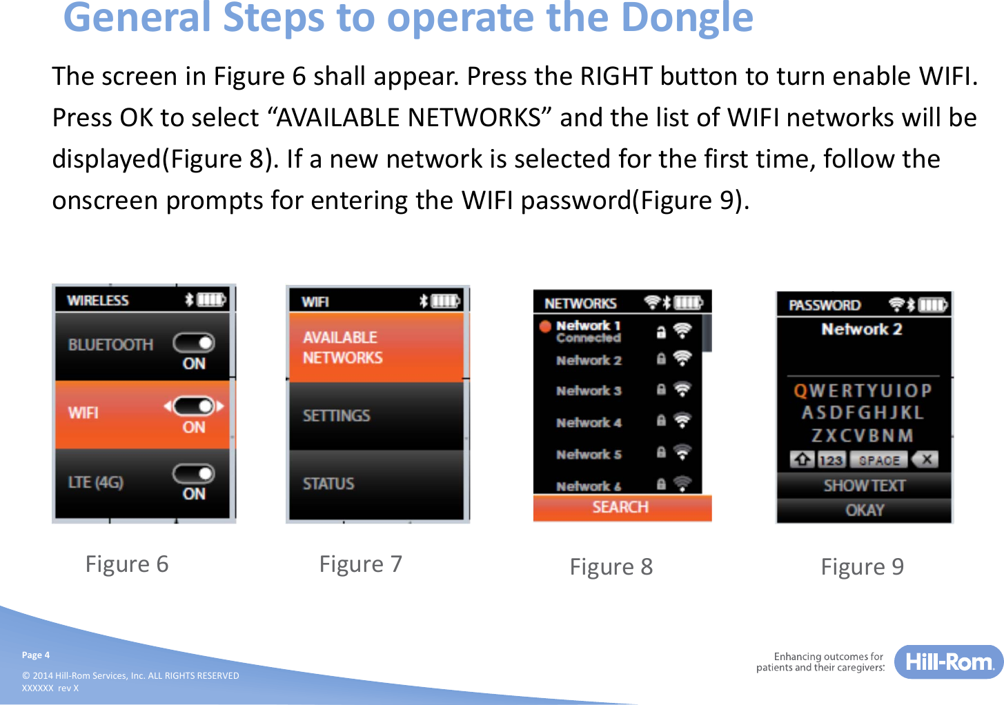 Page4©2014Hill‐RomServices,Inc.ALLRIGHTSRESERVEDXXXXXXrevXGeneralStepstooperatetheDongleThescreeninFigure6shallappear.PresstheRIGHTbuttontoturnenableWIFI.PressOKtoselect“AVAILABLENETWORKS”andthelistofWIFInetworkswillbedisplayed(Figure8).Ifanewnetworkisselectedforthefirsttime,followtheonscreenpromptsforenteringtheWIFIpassword(Figure9).Figure6 Figure7 Figure8 Figure9