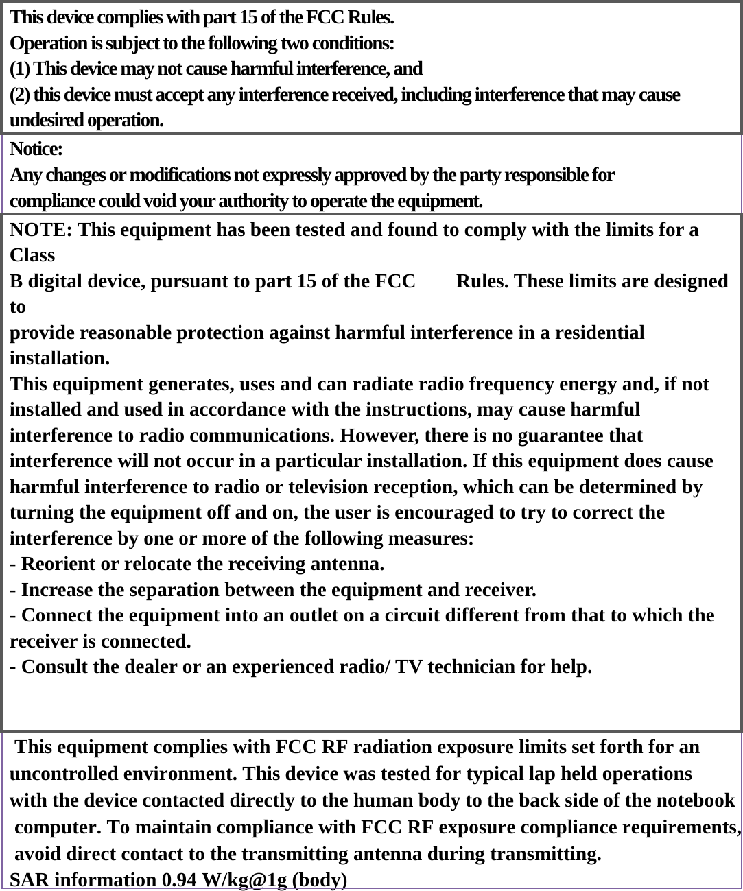  This device complies with part 15 of the FCC Rules.   Operation is subject to the following two conditions:   (1) This device may not cause harmful interference, and   (2) this device must accept any interference received, including interference that may cause undesired operation.     Notice: Any changes or modifications not expressly approved by the party responsible for compliance could void your authority to operate the equipment. NOTE: This equipment has been tested and found to comply with the limits for a Class  B digital device, pursuant to part 15 of the FCC    Rules. These limits are designed to  provide reasonable protection against harmful interference in a residential installation. This equipment generates, uses and can radiate radio frequency energy and, if not   installed and used in accordance with the instructions, may cause harmful   interference to radio communications. However, there is no guarantee that   interference will not occur in a particular installation. If this equipment does cause   harmful interference to radio or television reception, which can be determined by   turning the equipment off and on, the user is encouraged to try to correct the   interference by one or more of the following measures: - Reorient or relocate the receiving antenna. - Increase the separation between the equipment and receiver. - Connect the equipment into an outlet on a circuit different from that to which the receiver is connected. - Consult the dealer or an experienced radio/ TV technician for help.    This equipment complies with FCC RF radiation exposure limits set forth for an uncontrolled environment. This device was tested for typical lap held operations with the device contacted directly to the human body to the back side of the notebook computer. To maintain compliance with FCC RF exposure compliance requirements, avoid direct contact to the transmitting antenna during transmitting.SAR information 0.94 W/kg@1g (body) 