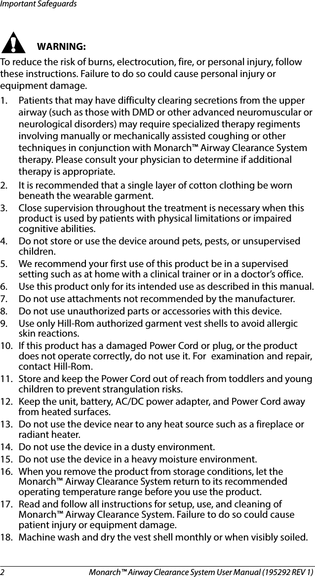 2 Monarch™ Airway Clearance System User Manual (195292 REV 1) Important SafeguardsWARNING:To reduce the risk of burns, electrocution, fire, or personal injury, follow these instructions. Failure to do so could cause personal injury or equipment damage.1. Patients that may have difficulty clearing secretions from the upper airway (such as those with DMD or other advanced neuromuscular or neurological disorders) may require specialized therapy regiments involving manually or mechanically assisted coughing or other techniques in conjunction with Monarch™ Airway Clearance System therapy. Please consult your physician to determine if additional therapy is appropriate.2. It is recommended that a single layer of cotton clothing be worn beneath the wearable garment.3. Close supervision throughout the treatment is necessary when this product is used by patients with physical limitations or impaired cognitive abilities.4. Do not store or use the device around pets, pests, or unsupervised children. 5. We recommend your first use of this product be in a supervised setting such as at home with a clinical trainer or in a doctor’s office.6. Use this product only for its intended use as described in this manual.7. Do not use attachments not recommended by the manufacturer. 8. Do not use unauthorized parts or accessories with this device. 9. Use only Hill-Rom authorized garment vest shells to avoid allergic skin reactions.10. If this product has a damaged Power Cord or plug, or the product does not operate correctly, do not use it. For examination and repair, contact Hill-Rom.11. Store and keep the Power Cord out of reach from toddlers and young children to prevent strangulation risks.12. Keep the unit, battery, AC/DC power adapter, and Power Cord away from heated surfaces. 13. Do not use the device near to any heat source such as a fireplace or radiant heater.14. Do not use the device in a dusty environment.15. Do not use the device in a heavy moisture environment.16. When you remove the product from storage conditions, let the Monarch™ Airway Clearance System return to its recommended operating temperature range before you use the product.17. Read and follow all instructions for setup, use, and cleaning of Monarch™ Airway Clearance System. Failure to do so could cause patient injury or equipment damage.18. Machine wash and dry the vest shell monthly or when visibly soiled. 
