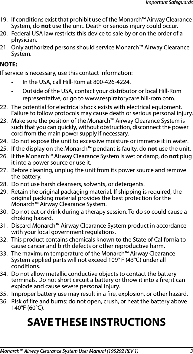 Monarch™ Airway Clearance System User Manual (195292 REV 1)  3Important Safeguards19. If conditions exist that prohibit use of the Monarch™ Airway Clearance System, do not use the unit. Death or serious injury could occur.20. Federal USA law restricts this device to sale by or on the order of a physician.21. Only authorized persons should service Monarch™ Airway Clearance System.NOTE:If service is necessary, use this contact information:• In the USA, call Hill-Rom at 800-426-4224. • Outside of the USA, contact your distributor or local Hill-Rom representative, or go to www.respiratorycare.hill-rom.com.22. The potential for electrical shock exists with electrical equipment. Failure to follow protocols may cause death or serious personal injury.23. Make sure the position of the Monarch™ Airway Clearance System is such that you can quickly, without obstruction, disconnect the power cord from the main power supply if necessary.24. Do not expose the unit to excessive moisture or immerse it in water.25. If the display on the Monarch™ pendant is faulty, do not use the unit.26. If the Monarch™ Airway Clearance System is wet or damp, do not plug it into a power source or use it.27. Before cleaning, unplug the unit from its power source and remove the battery. 28. Do not use harsh cleansers, solvents, or detergents. 29. Retain the original packaging material. If shipping is required, the original packing material provides the best protection for the Monarch™ Airway Clearance System.30. Do not eat or drink during a therapy session. To do so could cause a choking hazard.31. Discard Monarch™ Airway Clearance System product in accordance with your local government regulations.32. This product contains chemicals known to the State of California to cause cancer and birth defects or other reproductive harm.33. The maximum temperature of the Monarch™ Airway Clearance System applied parts will not exceed 109° F (43°C) under all conditions.34. Do not allow metallic conductive objects to contact the battery terminals. Do not short circuit a battery or throw it into a fire; it can explode and cause severe personal injury.35. Improper battery use may result in a fire, explosion, or other hazard.36. Risk of fire and burns: do not open, crush, or heat the battery above 140°F (60°C).SAVE THESE INSTRUCTIONS