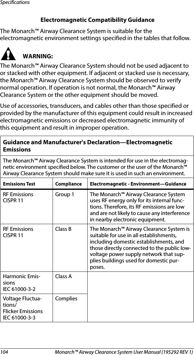 104 Monarch™ Airway Clearance System User Manual (195292 REV 1) Specifications Electromagnetic Compatibility Guidance The Monarch™ Airway Clearance System is suitable for the electromagnetic environment settings specified in the tables that follow.WARNING:The Monarch™ Airway Clearance System should not be used adjacent to or stacked with other equipment. If adjacent or stacked use is necessary, the Monarch™ Airway Clearance System should be observed to verify normal operation. If operation is not normal, the Monarch™ Airway Clearance System or the other equipment should be moved.Use of accessories, transducers, and cables other than those specified or provided by the manufacturer of this equipment could result in increased electromagnetic emissions or decreased electromagnetic immunity of this equipment and result in improper operation.Guidance and Manufacturer&apos;s Declaration—Electromagnetic EmissionsThe Monarch™ Airway Clearance System is intended for use in the electromag-netic environment specified below. The customer or the user of the Monarch™ Airway Clearance System should make sure it is used in such an environment.Emissions Test Compliance Electromagnetic - Environment—GuidanceRF Emissions CISPR 11Group 1 The Monarch™ Airway Clearance System uses RF energy only for its internal func-tions. Therefore, its RF emissions are low and are not likely to cause any interference in nearby electronic equipment.RF Emissions CISPR 11Class B The Monarch™ Airway Clearance System is suitable for use in all establishments, including domestic establishments, and those directly connected to the public low-voltage power supply network that sup-plies buildings used for domestic pur-poses.Harmonic Emis-sions IEC 61000-3-2Class AVoltage Fluctua-tions/Flicker Emissions IEC 61000-3-3Complies