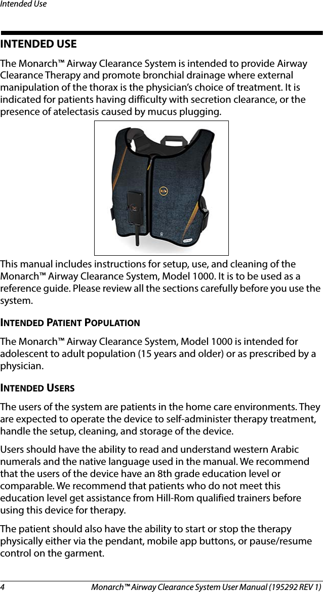 4 Monarch™ Airway Clearance System User Manual (195292 REV 1) Intended UseINTENDED USEThe Monarch™ Airway Clearance System is intended to provide Airway Clearance Therapy and promote bronchial drainage where external manipulation of the thorax is the physician’s choice of treatment. It is indicated for patients having difficulty with secretion clearance, or the presence of atelectasis caused by mucus plugging. This manual includes instructions for setup, use, and cleaning of the Monarch™ Airway Clearance System, Model 1000. It is to be used as a reference guide. Please review all the sections carefully before you use the system.INTENDED PATIENT POPULATIONThe Monarch™ Airway Clearance System, Model 1000 is intended for adolescent to adult population (15 years and older) or as prescribed by a physician.INTENDED USERSThe users of the system are patients in the home care environments. They are expected to operate the device to self-administer therapy treatment, handle the setup, cleaning, and storage of the device.Users should have the ability to read and understand western Arabic numerals and the native language used in the manual. We recommend that the users of the device have an 8th grade education level or comparable. We recommend that patients who do not meet this education level get assistance from Hill-Rom qualified trainers before using this device for therapy.The patient should also have the ability to start or stop the therapy physically either via the pendant, mobile app buttons, or pause/resume control on the garment.