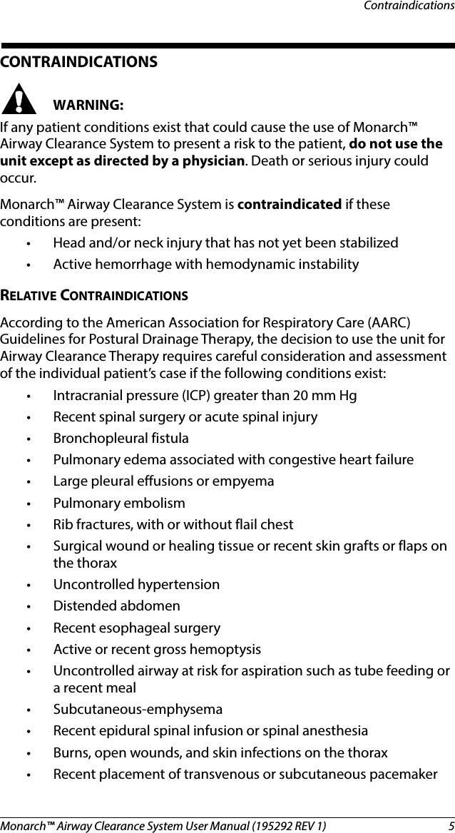 Monarch™ Airway Clearance System User Manual (195292 REV 1)  5ContraindicationsCONTRAINDICATIONSWARNING:If any patient conditions exist that could cause the use of Monarch™ Airway Clearance System to present a risk to the patient, do not use the unit except as directed by a physician. Death or serious injury could occur.Monarch™ Airway Clearance System is contraindicated if these conditions are present:• Head and/or neck injury that has not yet been stabilized• Active hemorrhage with hemodynamic instabilityRELATIVE CONTRAINDICATIONSAccording to the American Association for Respiratory Care (AARC) Guidelines for Postural Drainage Therapy, the decision to use the unit for Airway Clearance Therapy requires careful consideration and assessment of the individual patient’s case if the following conditions exist:• Intracranial pressure (ICP) greater than 20 mm Hg• Recent spinal surgery or acute spinal injury• Bronchopleural fistula• Pulmonary edema associated with congestive heart failure• Large pleural effusions or empyema• Pulmonary embolism• Rib fractures, with or without flail chest• Surgical wound or healing tissue or recent skin grafts or flaps on the thorax• Uncontrolled hypertension•Distended abdomen• Recent esophageal surgery• Active or recent gross hemoptysis• Uncontrolled airway at risk for aspiration such as tube feeding or a recent meal• Subcutaneous-emphysema• Recent epidural spinal infusion or spinal anesthesia• Burns, open wounds, and skin infections on the thorax• Recent placement of transvenous or subcutaneous pacemaker