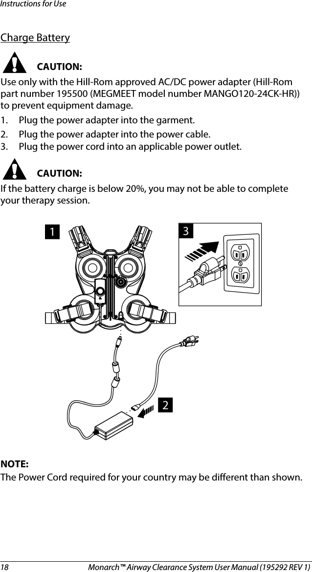 18 Monarch™ Airway Clearance System User Manual (195292 REV 1) Instructions for UseCharge BatteryCAUTION:Use only with the Hill-Rom approved AC/DC power adapter (Hill-Rom part number 195500 (MEGMEET model number MANGO120-24CK-HR)) to prevent equipment damage.1. Plug the power adapter into the garment.2. Plug the power adapter into the power cable.3. Plug the power cord into an applicable power outlet.CAUTION:If the battery charge is below 20%, you may not be able to complete your therapy session.NOTE:The Power Cord required for your country may be different than shown.
