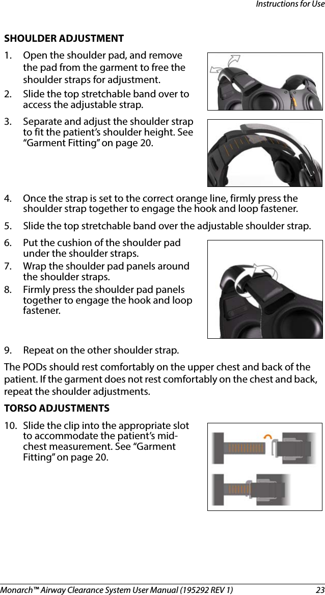Monarch™ Airway Clearance System User Manual (195292 REV 1)  23Instructions for UseSHOULDER ADJUSTMENT1. Open the shoulder pad, and remove the pad from the garment to free the shoulder straps for adjustment. 2. Slide the top stretchable band over to access the adjustable strap. 3. Separate and adjust the shoulder strap to fit the patient’s shoulder height. See “Garment Fitting” on page 20.4. Once the strap is set to the correct orange line, firmly press the shoulder strap together to engage the hook and loop fastener.5. Slide the top stretchable band over the adjustable shoulder strap.6. Put the cushion of the shoulder pad under the shoulder straps. 7. Wrap the shoulder pad panels around the shoulder straps. 8. Firmly press the shoulder pad panels together to engage the hook and loop fastener.9. Repeat on the other shoulder strap.The PODs should rest comfortably on the upper chest and back of the patient. If the garment does not rest comfortably on the chest and back, repeat the shoulder adjustments.TORSO ADJUSTMENTS10. Slide the clip into the appropriate slot to accommodate the patient’s mid-chest measurement. See “Garment Fitting” on page 20.
