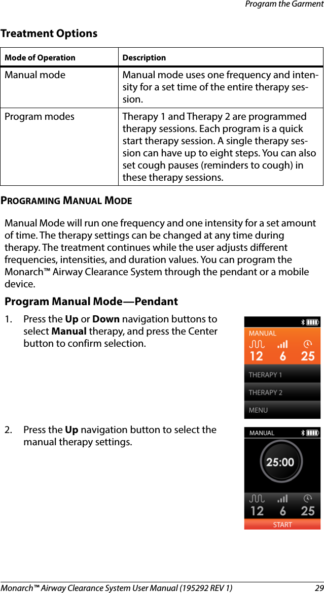 Monarch™ Airway Clearance System User Manual (195292 REV 1)  29Program the GarmentTreatment OptionsPROGRAMING MANUAL MODEMode of Operation Description Manual mode Manual mode uses one frequency and inten-sity for a set time of the entire therapy ses-sion. Program modes Therapy 1 and Therapy 2 are programmed therapy sessions. Each program is a quick start therapy session. A single therapy ses-sion can have up to eight steps. You can also set cough pauses (reminders to cough) in these therapy sessions.Manual Mode will run one frequency and one intensity for a set amount of time. The therapy settings can be changed at any time during therapy. The treatment continues while the user adjusts different frequencies, intensities, and duration values. You can program the Monarch™ Airway Clearance System through the pendant or a mobile device.Program Manual Mode—Pendant1. Press the Up or Down navigation buttons to select Manual therapy, and press the Center button to confirm selection.2. Press the Up navigation button to select the manual therapy settings.