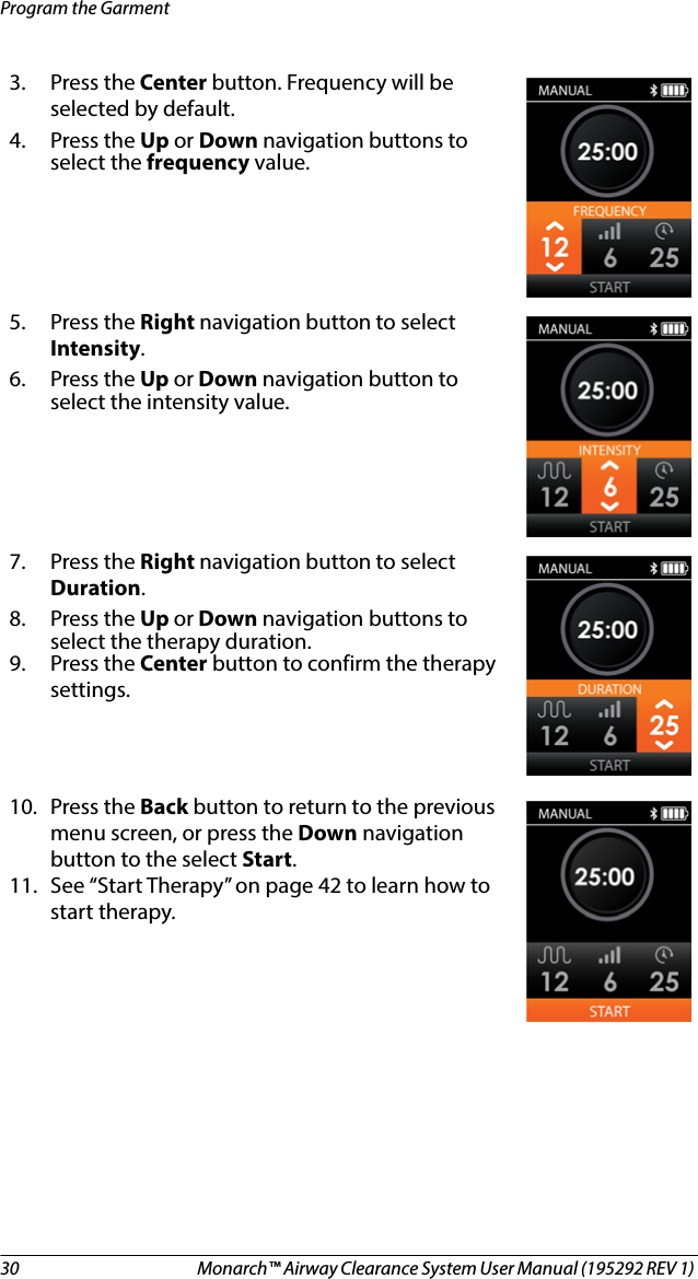 30 Monarch™ Airway Clearance System User Manual (195292 REV 1) Program the Garment3. Press the Center button. Frequency will be selected by default.4. Press the Up or Down navigation buttons to select the frequency value.5. Press the Right navigation button to select Intensity. 6. Press the Up or Down navigation button to select the intensity value.7. Press the Right navigation button to select Duration. 8. Press the Up or Down navigation buttons to select the therapy duration.9. Press the Center button to confirm the therapy settings.10. Press the Back button to return to the previous menu screen, or press the Down navigation button to the select Start. 11. See “Start Therapy” on page 42 to learn how to start therapy.