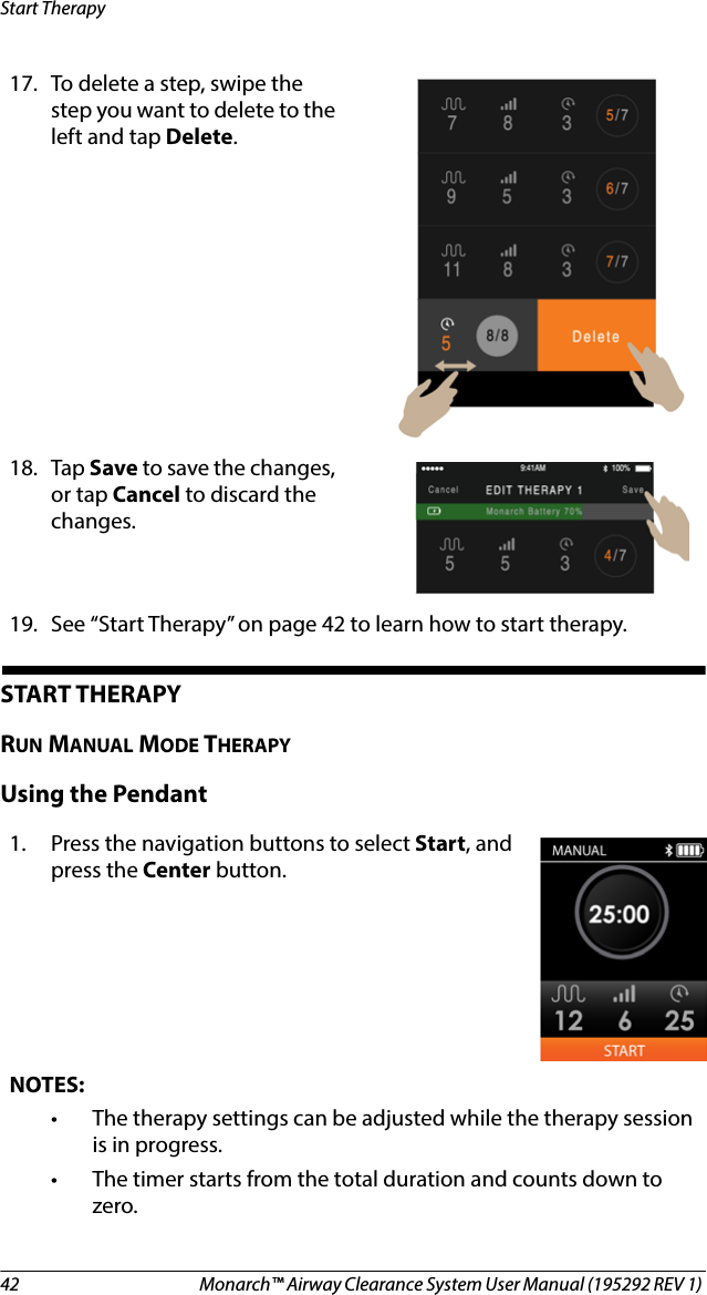 42 Monarch™ Airway Clearance System User Manual (195292 REV 1) Start TherapySTART THERAPY RUN MANUAL MODE THERAPYUsing the Pendant17. To delete a step, swipe the step you want to delete to the left and tap Delete.18. Tap Save to save the changes, or tap Cancel to discard the changes.19. See “Start Therapy” on page 42 to learn how to start therapy.1. Press the navigation buttons to select Start, and press the Center button. NOTES:• The therapy settings can be adjusted while the therapy session is in progress.• The timer starts from the total duration and counts down to zero.